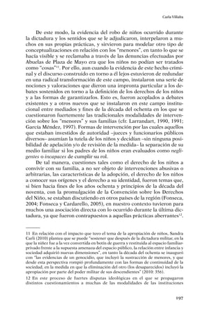 197
Carla Villalta
De este modo, la evidencia del robo de niños ocurrido durante
la dictadura y los sentidos que se le adjudicaron, interpelaron a mu-
chos en sus propias prácticas, y sirvieron para modelar otro tipo de
conceptualizaciones en relación con los “menores”, en tanto lo que se
hacía visible y se reclamaba a través de las denuncias efectuadas por
Abuelas de Plaza de Mayo era que los niños no podían ser tratados
como “cosas”11
. Por ello, aun cuando la evidencia de este hecho crimi-
nal y el discurso construido en torno a él lejos estuvieron de redundar
en una radical transformación de este campo, instalaron una serie de
nociones y valoraciones que dieron una impronta particular a los de-
bates sostenidos en torno a la definición de los derechos de los niños
y a las formas de garantizarlos. Esto es, fueron acoplados a debates
existentes y a otros nuevos que se instalaron en este campo institu-
cional entre mediados y fines de la década del ochenta en los que se
cuestionaron fuertemente las tradicionales modalidades de interven-
ción sobre los “menores” y sus familias (cfr. Larrandart, 1990, 1991;
García Méndez, 1997). Formas de intervención por las cuales aquellos
que estaban investidos de autoridad –jueces y funcionarios públicos
diversos– asumían la tutela de los niños y decidían –sin ninguna posi-
bilidad de apelación y/o de revisión de la medida– la separación de su
medio familiar si los padres de los niños eran evaluados como negli-
gentes o incapaces de cumplir su rol.
De tal manera, cuestiones tales como el derecho de los niños a
convivir con su familia, a no ser objeto de intervenciones abusivas o
arbitrarias, las características de la adopción, el derecho de los niños
a conocer sus orígenes y el derecho a su identidad, fueron temas que,
si bien hacia fines de los años ochenta y principios de la década del
noventa, con la promulgación de la Convención sobre los Derechos
del Niño, se estaban discutiendo en otros países de la región (Fonseca,
2004; Fonseca y Cardarello, 2005), en nuestro contexto tuvieron para
muchos una asociación directa con lo ocurrido durante la última dic-
tadura, ya que fueron contrapuestos a aquellas prácticas aberrantes12
.
11	 En relación con el impacto que tuvo el tema de la apropiación de niños, Sandra
Carli (2010) plantea que se puede “sostener que después de la dictadura militar, en la
que la niñez fue a la vez convertida en botín de guerra y restituida al espacio familiar-
privado frente a la supuesta amenaza del espacio público, la relación entre infancia y
sociedad adquirió nuevas dimensiones”, en tanto la década del ochenta se inauguró
con “las evidencias de un genocidio, que incluyó la sustracción de menores, y que
desde esta perspectiva rompió profundamente con las formas de continuidad de la
sociedad, en la medida en que la eliminación del otro (los desaparecidos) incluyó la
apropiación por parte del poder militar de sus descendientes” (2010: 356).
12	En este proceso de fuertes disputas ideológicas en el que se propagaron
distintos cuestionamientos a muchas de las modalidades de las instituciones
 