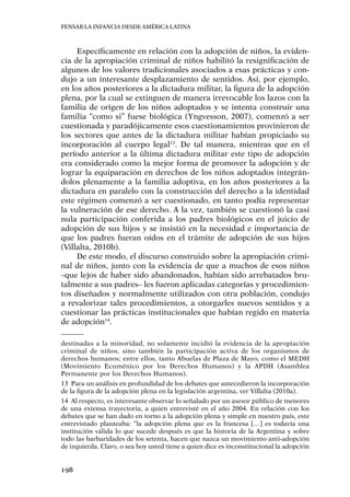 Pensar la infancia desde América Latina
198
Específicamente en relación con la adopción de niños, la eviden-
cia de la apropiación criminal de niños habilitó la resignificación de
algunos de los valores tradicionales asociados a esas prácticas y con-
dujo a un interesante desplazamiento de sentidos. Así, por ejemplo,
en los años posteriores a la dictadura militar, la figura de la adopción
plena, por la cual se extinguen de manera irrevocable los lazos con la
familia de origen de los niños adoptados y se intenta construir una
familia “como si” fuese biológica (Yngvesson, 2007), comenzó a ser
cuestionada y paradójicamente esos cuestionamientos provinieron de
los sectores que antes de la dictadura militar habían propiciado su
incorporación al cuerpo legal13
. De tal manera, mientras que en el
período anterior a la última dictadura militar este tipo de adopción
era considerado como la mejor forma de promover la adopción y de
lograr la equiparación en derechos de los niños adoptados integrán-
dolos plenamente a la familia adoptiva, en los años posteriores a la
dictadura en paralelo con la construcción del derecho a la identidad
este régimen comenzó a ser cuestionado, en tanto podía representar
la vulneración de ese derecho. A la vez, también se cuestionó la casi
nula participación conferida a los padres biológicos en el juicio de
adopción de sus hijos y se insistió en la necesidad e importancia de
que los padres fueran oídos en el trámite de adopción de sus hijos
(Villalta, 2010b).
De este modo, el discurso construido sobre la apropiación crimi-
nal de niños, junto con la evidencia de que a muchos de esos niños
–que lejos de haber sido abandonados, habían sido arrebatados bru-
talmente a sus padres– les fueron aplicadas categorías y procedimien-
tos diseñados y normalmente utilizados con otra población, condujo
a revalorizar tales procedimientos, a otorgarles nuevos sentidos y a
cuestionar las prácticas institucionales que habían regido en materia
de adopción14
.
destinadas a la minoridad, no solamente incidió la evidencia de la apropiación
criminal de niños, sino también la participación activa de los organismos de
derechos humanos; entre ellos, tanto Abuelas de Plaza de Mayo, como el MEDH
(Movimiento Ecuménico por los Derechos Humanos) y la APDH (Asamblea
Permanente por los Derechos Humanos).
13	 Para un análisis en profundidad de los debates que antecedieron la incorporación
de la figura de la adopción plena en la legislación argentina, ver Villalta (2010a).
14	 Al respecto, es interesante observar lo señalado por un asesor público de menores
de una extensa trayectoria, a quien entrevisté en el año 2004. En relación con los
debates que se han dado en torno a la adopción plena y simple en nuestro país, este
entrevistado planteaba: “la adopción plena que es la francesa […] es todavía una
institución válida lo que sucede después es que la historia de la Argentina y sobre
todo las barbaridades de los setenta, hacen que nazca un movimiento anti-adopción
de izquierda. Claro, o sea hoy usted tiene a quien dice es inconstitucional la adopción
 