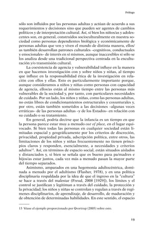 Prólogo
19
sólo son influidos por las personas adultas y actúan de acuerdo a sus
requerimientos y decisiones sino que pueden ser agentes de cambios
políticos y de interpretación cultural. Así, si bien los niños/as y adoles-
centes son, en general, construidos socioculturalmente en nuestra so-
ciedad como personas dependientes biológica y económicamente de
personas adultas que ven y viven el mundo de distinta manera, ellos/
as también desarrollan patrones culturales –cognitivos, conductuales
y emocionales– de interés en sí mismos, aunque inaccesibles si sólo se
los analiza desde una tradicional perspectiva centrada en la encultu-
ración y/o transmisión cultural.
La coexistencia de agencia y vulnerabilidad influye en la manera
en que hacemos investigación con y sobre niños y niñas, al tiempo
que influye en la responsabilidad ética de la investigación en rela-
ción con ellos y ellas. Esto es particularmente importante porque,
aunque consideramos a niños y niñas como personas con capacidad
de agencia, ellos/as están al mismo tiempo entre las personas más
vulnerables de la sociedad y, por tanto, con particulares necesidades
de cuidado. Por un lado, los niños y niñas, como las personas adultas,
no están libres de condicionamientos estructurales y coyunturales y,
por otro, están también sometidos a las decisiones –algunas veces
erráticas– de las personas adultas –y de los Estados– en relación con
su cuidado o su tratamiento.
En general, podría decirse que la infancia es un tiempo en que
la persona parece estar muy a menudo out of place, en el lugar equi-
vocado. Si bien todas las personas en cualquier sociedad están li-
mitadas espacial y geográficamente por los criterios de discreción,
privacidad, propiedad privada, adscripción política, entre otros, las
limitaciones de los niños y niñas frecuentemente no tienen princi-
pios claros y responden, esencialmente, a necesidades y criterios
adultos13
. Así, en términos de espacio social, están situados aislados
y distanciados y, si bien se señala que es bueno para pa/madres e
hijos/as estar juntos, cada vez más a menudo pasan la mayor parte
del tiempo separados.
Asimismo, amparados en una hegemonía adultocéntrica, domi-
nada a menudo por el adultismo (Flasher, 1978), y en una política
disciplinaria respaldada por la idea de que el ingreso en la “cultura”
se hace a través del malestar (Freud, 2008 [1929]), los límites y el
control se justifican y legitiman a través del cuidado, la protección y
la privacidad; los niños y niñas se controlan y regulan a través de regí-
menes disciplinarios, de aprendizaje, de desarrollo, de maduración y
de obtención de determinadas habilidades. En este sentido, el espacio
13	 Véase el ejemplo proporcionado por Qvortrup (2005) sobre esto.
 
