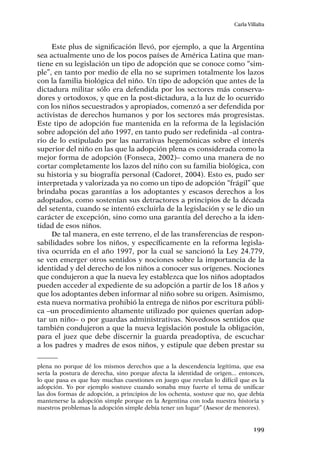 199
Carla Villalta
Este plus de significación llevó, por ejemplo, a que la Argentina
sea actualmente uno de los pocos países de América Latina que man-
tiene en su legislación un tipo de adopción que se conoce como “sim-
ple”, en tanto por medio de ella no se suprimen totalmente los lazos
con la familia biológica del niño. Un tipo de adopción que antes de la
dictadura militar sólo era defendida por los sectores más conserva-
dores y ortodoxos, y que en la post-dictadura, a la luz de lo ocurrido
con los niños secuestrados y apropiados, comenzó a ser defendida por
activistas de derechos humanos y por los sectores más progresistas.
Este tipo de adopción fue mantenida en la reforma de la legislación
sobre adopción del año 1997, en tanto pudo ser redefinida –al contra-
rio de lo estipulado por las narrativas hegemónicas sobre el interés
superior del niño en las que la adopción plena es considerada como la
mejor forma de adopción (Fonseca, 2002)– como una manera de no
cortar completamente los lazos del niño con su familia biológica, con
su historia y su biografía personal (Cadoret, 2004). Esto es, pudo ser
interpretada y valorizada ya no como un tipo de adopción “frágil” que
brindaba pocas garantías a los adoptantes y escasos derechos a los
adoptados, como sostenían sus detractores a principios de la década
del setenta, cuando se intentó excluirla de la legislación y se le dio un
carácter de excepción, sino como una garantía del derecho a la iden-
tidad de esos niños.
De tal manera, en este terreno, el de las transferencias de respon-
sabilidades sobre los niños, y específicamente en la reforma legisla-
tiva ocurrida en el año 1997, por la cual se sancionó la Ley 24.779,
se ven emerger otros sentidos y nociones sobre la importancia de la
identidad y del derecho de los niños a conocer sus orígenes. Nociones
que condujeron a que la nueva ley establezca que los niños adoptados
pueden acceder al expediente de su adopción a partir de los 18 años y
que los adoptantes deben informar al niño sobre su origen. Asimismo,
esta nueva normativa prohibió la entrega de niños por escritura públi-
ca –un procedimiento altamente utilizado por quienes querían adop-
tar un niño– o por guardas administrativas. Novedosos sentidos que
también condujeron a que la nueva legislación postule la obligación,
para el juez que debe discernir la guarda preadoptiva, de escuchar
a los padres y madres de esos niños, y estipule que deben prestar su
plena no porque dé los mismos derechos que a la descendencia legítima, que esa
sería la postura de derecha, sino porque afecta la identidad de origen... entonces,
lo que pasa es que hay muchas cuestiones en juego que revelan lo difícil que es la
adopción. Yo por ejemplo sostuve cuando sonaba muy fuerte el tema de unificar
las dos formas de adopción, a principios de los ochenta, sostuve que no, que debía
mantenerse la adopción simple porque en la Argentina con toda nuestra historia y
nuestros problemas la adopción simple debía tener un lugar” (Asesor de menores).
 