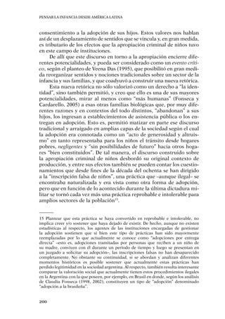 Pensar la infancia desde América Latina
200
consentimiento a la adopción de sus hijos. Estos valores nos hablan
así de un desplazamiento de sentidos que se vincula y, en gran medida,
es tributario de los efectos que la apropiación criminal de niños tuvo
en este campo de instituciones.
De allí que este discurso en torno a la apropiación encierre dife-
rentes potencialidades, y pueda ser considerado como un evento críti-
co, según el planteo de Veena Das (1995), que posibilitó en gran medi-
da reorganizar sentidos y nociones tradicionales sobre un sector de la
infancia y sus familias, y que coadyuvó a construir una nueva retórica.
Esta nueva retórica no sólo valorizó como un derecho a “la iden-
tidad”, sino también permitió, y creo que ello es una de sus mayores
potencialidades, mirar al menos como “más humanas” (Fonseca y
Cardarello, 2005) a esas otras familias biológicas que, por muy dife-
rentes razones y en contextos del todo distintos, “abandonan” a sus
hijos, los ingresan a establecimientos de asistencia pública o los en-
tregan en adopción. Esto es, permitió matizar en parte ese discurso
tradicional y arraigado en amplias capas de la sociedad según el cual
la adopción era connotada como un “acto de generosidad y altruis-
mo” en tanto representaba para los niños el tránsito desde hogares
pobres, negligentes y “sin posibilidades de futuro” hacia otros hoga-
res “bien constituidos”. De tal manera, el discurso construido sobre
la apropiación criminal de niños desbordó su original contexto de
producción, y entre sus efectos también se pueden contar los cuestio-
namientos que desde fines de la década del ochenta se han dirigido
a la “inscripción falsa de niños”, una práctica que –aunque ilegal– se
encontraba naturalizada y era vista como otra forma de adopción,
pero que en función de lo acontecido durante la última dictadura mi-
litar se tornó cada vez más una práctica reprobable e intolerable para
amplios sectores de la población15
.
15	Plantear que esta práctica se haya convertido en reprobable e intolerable, no
implica creer y/o sostener que haya dejado de existir. De hecho, aunque no existen
estadísticas al respecto, los agentes de las instituciones encargadas de gestionar
la adopción sostienen que si bien este tipo de prácticas han sido mayormente
reemplazadas por lo que actualmente se conoce como “adopciones por entrega
directa” –esto es, adopciones tramitadas por personas que reciben a un niño de
su madre, conviven con él durante un período de tiempo y luego se presentan en
un juzgado a solicitar su adopción–, las inscripciones falsas no han desaparecido
completamente. No obstante su continuidad, si se abordan y analizan diferentes
momentos históricos es posible sostener que actualmente estas prácticas han
perdido legitimidad en la sociedad argentina. Al respecto, también resulta interesante
comparar la valoración social que actualmente tienen estos procedimientos ilegales
en la Argentina con la que poseen, por ejemplo, en Brasil en donde, según los análisis
de Claudia Fonseca (1998, 2002), constituyen un tipo de “adopción” denominado
“adopción a la brasileña”.
 