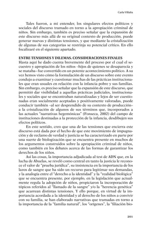 201
Carla Villalta
Tales fueron, a mi entender, los singulares efectos políticos y
sociales del discurso tramado en torno a la apropiación criminal de
niños. Sin embargo, también es preciso señalar que la expansión de
este discurso más allá de su original contexto de producción, puede
generar nuevas y distintas tensiones, y que mediante la cristalización
de algunas de sus categorías se restrinja su potencial crítico. En ello
focalizaré en el siguiente apartado.
Entre tensiones y dilemas. Consideraciones finales
Hasta aquí he dado cuenta brevemente del proceso por el cual el se-
cuestro y apropiación de los niños –hijos de quienes se desaparecía y
se mataba– fue convertido en un potente acontecimiento político. A su
vez hemos visto cómo la formulación de un discurso sobre este evento
condujo a examinar y cuestionar muchas de las prácticas instituciona-
les que eran usuales en relación con la infancia pobre y sus familias.
Sin embargo, es preciso señalar que la expansión de este discurso, que
permitió dar visibilidad a aquellas prácticas judiciales, instituciona-
les y sociales que se encontraban naturalizadas y lejos de ser cuestio-
nadas eran socialmente aceptadas y positivamente valoradas, puede
conducir también –al ser desprendido de su contexto de producción–
a la cristalización de algunos de sus términos que, incorporados a
las actuales “narrativas hegemónicas” (Fonseca, 2002) del campo de
instituciones destinadas a la protección de la infancia, desdibujen sus
efectos políticos.
En este sentido, creo que una de las tensiones que encierra este
discurso está dada por el hecho de que este movimiento de impugna-
ción y de reclamo de verdad y justicia se ha caracterizado en parte por
una suerte de biologización que se encuentra presente en muchos de
los argumentos construidos sobre la apropiación criminal de niños,
como también en los debates acerca de las formas de garantizar los
derechos de los niños.
Así las cosas, la importancia adjudicada al test de ADN que, en la
lucha de Abuelas, se reveló como central en tanto la justicia le recono-
ce el valor de “prueba jurídica”, su insistencia en la importancia de los
lazos de sangre que ha sido un recurso para legitimar sus demandas,
y la analogía entre el “derecho a la identidad” y la “realidad biológica”
que se encuentra presente, por ejemplo, en la legislación que actual-
mente regula la adopción de niños, propiciaron la incorporación de
tópicos referidos al “llamado de la sangre” y/o la “herencia genética”
que acarrean distintas tensiones. Y ello porque, en virtud de la im-
portancia acordada a la identidad y al derecho de los niños a convivir
con su familia, se han elaborado narrativas que tramadas en torno a
la importancia de la “familia natural”, los “orígenes”, la “filiación bio-
 