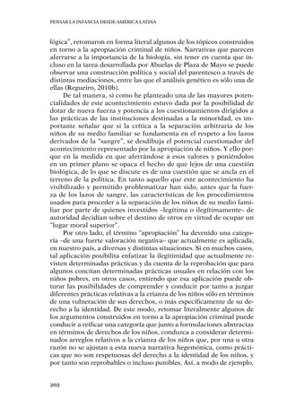 Pensar la infancia desde América Latina
202
lógica”, retomaron en forma literal algunos de los tópicos construidos
en torno a la apropiación criminal de niños. Narrativas que parecen
aferrarse a la importancia de la biología, sin tener en cuenta que in-
cluso en la tarea desarrollada por Abuelas de Plaza de Mayo se puede
observar una construcción política y social del parentesco a través de
distintas mediaciones, entre las que el análisis genético es sólo una de
ellas (Regueiro, 2010b).
De tal manera, si como he planteado una de las mayores poten-
cialidades de este acontecimiento estuvo dada por la posibilidad de
dotar de nueva fuerza y potencia a los cuestionamientos dirigidos a
las prácticas de las instituciones destinadas a la minoridad, es im-
portante señalar que si la crítica a la separación arbitraria de los
niños de su medio familiar se fundamenta en el respeto a los lazos
derivados de la “sangre”, se desdibuja el potencial cuestionador del
acontecimiento representado por la apropiación de niños. Y ello por-
que en la medida en que aferrándose a esos valores y poniéndolos
en un primer plano se opaca el hecho de que lejos de una cuestión
biológica, de lo que se discute es de una cuestión que se ancla en el
terreno de la política. En tanto aquello que este acontecimiento ha
visibilizado y permitido problematizar han sido, antes que la fuer-
za de los lazos de sangre, las características de los procedimientos
usados para proceder a la separación de los niños de su medio fami-
liar por parte de quienes investidos –legítima o ilegítimamente– de
autoridad decidían sobre el destino de otros en virtud de ocupar un
“lugar moral superior”.
Por otro lado, el término “apropiación” ha devenido una catego-
ría –de una fuerte valoración negativa– que actualmente es aplicada,
en nuestro país, a diversas y distintas situaciones. Si en muchos casos,
tal aplicación posibilita enfatizar la ilegitimidad que actualmente re-
visten determinadas prácticas y da cuenta de la reprobación que para
algunos concitan determinadas prácticas usuales en relación con los
niños pobres, en otros casos, entiendo que esa aplicación puede ob-
turar las posibilidades de comprender y conducir por tanto a juzgar
diferentes prácticas relativas a la crianza de los niños sólo en términos
de una vulneración de sus derechos, o más específicamente de su de-
recho a la identidad. De este modo, retomar literalmente algunos de
los argumentos construidos en torno a la apropiación criminal puede
conducir a reificar una categoría que junto a formulaciones abstractas
en términos de derechos de los niños, conduzca a considerar determi-
nados arreglos relativos a la crianza de los niños que, por una u otra
razón no se ajustan a esta nueva narrativa hegemónica, como prácti-
cas que no son respetuosas del derecho a la identidad de los niños, y
por tanto son reprobables o incluso punibles. Así, a modo de ejemplo,
 
