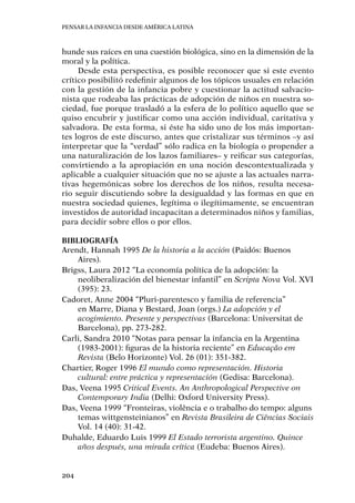 Pensar la infancia desde América Latina
204
hunde sus raíces en una cuestión biológica, sino en la dimensión de la
moral y la política.
Desde esta perspectiva, es posible reconocer que si este evento
crítico posibilitó redefinir algunos de los tópicos usuales en relación
con la gestión de la infancia pobre y cuestionar la actitud salvacio-
nista que rodeaba las prácticas de adopción de niños en nuestra so-
ciedad, fue porque trasladó a la esfera de lo político aquello que se
quiso encubrir y justificar como una acción individual, caritativa y
salvadora. De esta forma, si éste ha sido uno de los más importan-
tes logros de este discurso, antes que cristalizar sus términos –y así
interpretar que la “verdad” sólo radica en la biología o propender a
una naturalización de los lazos familiares– y reificar sus categorías,
convirtiendo a la apropiación en una noción descontextualizada y
aplicable a cualquier situación que no se ajuste a las actuales narra-
tivas hegemónicas sobre los derechos de los niños, resulta necesa-
rio seguir discutiendo sobre la desigualdad y las formas en que en
nuestra sociedad quienes, legítima o ilegítimamente, se encuentran
investidos de autoridad incapacitan a determinados niños y familias,
para decidir sobre ellos o por ellos.
Bibliografía
Arendt, Hannah 1995 De la historia a la acción (Paidós: Buenos
Aires).
Brigss, Laura 2012 “La economía política de la adopción: la
neoliberalización del bienestar infantil” en Scripta Nova Vol. XVI
(395): 23.
Cadoret, Anne 2004 “Pluri-parentesco y familia de referencia”
en Marre, Diana y Bestard, Joan (orgs.) La adopción y el
acogimiento. Presente y perspectivas (Barcelona: Universitat de
Barcelona), pp. 273-282.
Carli, Sandra 2010 “Notas para pensar la infancia en la Argentina
(1983-2001): figuras de la historia reciente” en Educação em
Revista (Belo Horizonte) Vol. 26 (01): 351-382.
Chartier, Roger 1996 El mundo como representación. Historia
cultural: entre práctica y representación (Gedisa: Barcelona).
Das, Veena 1995 Critical Events. An Anthropological Perspective on
Contemporary India (Delhi: Oxford University Press).
Das, Veena 1999 “Fronteiras, violência e o trabalho do tempo: alguns
temas wittgensteinianos” en Revista Brasileira de Ciências Sociais
Vol. 14 (40): 31-42.
Duhalde, Eduardo Luis 1999 El Estado terrorista argentino. Quince
años después, una mirada crítica (Eudeba: Buenos Aires).
 