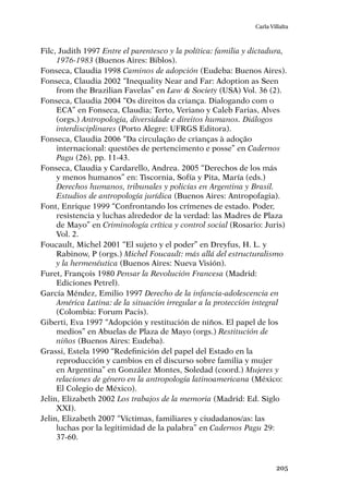 205
Carla Villalta
Filc, Judith 1997 Entre el parentesco y la política: familia y dictadura,
1976-1983 (Buenos Aires: Biblos).
Fonseca, Claudia 1998 Caminos de adopción (Eudeba: Buenos Aires).
Fonseca, Claudia 2002 “Inequality Near and Far: Adoption as Seen
from the Brazilian Favelas” en Law & Society (USA) Vol. 36 (2).
Fonseca, Claudia 2004 “Os direitos da criança. Dialogando com o
ECA” en Fonseca, Claudia; Terto, Veriano y Caleb Farias, Alves
(orgs.) Antropologia, diversidade e direitos humanos. Diálogos
interdisciplinares (Porto Alegre: UFRGS Editora).
Fonseca, Claudia 2006 “Da circulação de crianças à adoção
internacional: questões de pertencimento e posse” en Cadernos
Pagu (26), pp. 11-43.
Fonseca, Claudia y Cardarello, Andrea. 2005 “Derechos de los más
y menos humanos” en: Tiscornia, Sofía y Pita, María (eds.)
Derechos humanos, tribunales y policías en Argentina y Brasil.
Estudios de antropología jurídica (Buenos Aires: Antropofagia).
Font, Enrique 1999 “Confrontando los crímenes de estado. Poder,
resistencia y luchas alrededor de la verdad: las Madres de Plaza
de Mayo” en Criminología crítica y control social (Rosario: Juris)
Vol. 2.
Foucault, Michel 2001 “El sujeto y el poder” en Dreyfus, H. L. y
Rabinow, P (orgs.) Michel Foucault: más allá del estructuralismo
y la hermenéutica (Buenos Aires: Nueva Visión).
Furet, François 1980 Pensar la Revolución Francesa (Madrid:
Ediciones Petrel).
García Méndez, Emilio 1997 Derecho de la infancia-adolescencia en
América Latina: de la situación irregular a la protección integral
(Colombia: Forum Pacis).
Giberti, Eva 1997 “Adopción y restitución de niños. El papel de los
medios” en Abuelas de Plaza de Mayo (orgs.) Restitución de
niños (Buenos Aires: Eudeba).
Grassi, Estela 1990 “Redefinición del papel del Estado en la
reproducción y cambios en el discurso sobre familia y mujer
en Argentina” en González Montes, Soledad (coord.) Mujeres y
relaciones de género en la antropología latinoamericana (México:
El Colegio de México).
Jelin, Elizabeth 2002 Los trabajos de la memoria (Madrid: Ed. Siglo
XXI).
Jelin, Elizabeth 2007 “Víctimas, familiares y ciudadanos/as: las
luchas por la legitimidad de la palabra” en Cadernos Pagu 29:
37-60.
 