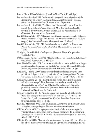 Pensar la infancia desde América Latina
206
Jenks, Chris 1996 Childhood (London/New York: Routledge).
Larrandart, Lucila 1990 “Informe del grupo de investigación de la
Argentina” en Unicri-Ilanud Infancia, adolescencia y control
social en América latina (Buenos Aires: Depalma).
Larrandart, Lucila 1991 “Prehistoria e historia del control socio-
penal de la infancia”, en: Bianchi, M. y García Méndez, E.
(comp.): Ser niño en América Latina. De las necesidades a los
derechos (Buenos Aires: Galerna).
Lo Giúdice, Alicia 1997 “Algunas consideraciones acerca del informe
de los mellizos Reggiardo-Tolosa” en Abuelas de Plaza de Mayo
(orgs.) Restitución de niños (Buenos Aires: Eudeba).
Lo Giúdice, Alicia 2001 “El derecho a la identidad” en Abuelas de
Plaza de Mayo Juventud e identidad (Buenos Aires: Espacio)
Tomo II.
Nosiglia, Julio 1985 Botín de guerra (Buenos Aires: Cooperativa
Tierra Fértil).
O’Donnovan, Katherine 2002 “‘Real’mothers for abandoned children”
en Law & Society 36(2): 347-378.
Pita, María Victoria 2001 “La construcción de la maternidad como lugar
político en las demandas de justicia” en Arenal. Revista de Historia
de las Mujeres (España: Universidad de Granada) Vol. 8 (1).
Regueiro, Sabina 2009 “Restitución de niños desaparecidos: usos
políticos del parentesco en la justicia” en Antropolítica, Revista
Contemporânea de Antropologia (Niterói: EdUFF) Nº 26: 37-61.
Regueiro, Sabina 2010a “Inscripciones como hijos propios en la
administración pública: la consumación burocrática de la
desaparición de niños” en Villalta, Carla (comp.) Infancia,
justicia y derechos humanos (Buenos Aires: Editorial de la
Universidad Nacional de Quilmes).
Regueiro, Sabina 2010b “Análisis genético para la identificación
de niños apropiados: construcción política y científica de la
‘naturaleza’ y el parentesco” en Revista Estudos Feministas
(Florianópolis) 18(1): 11-32.
Sahlins, Marshall 1997 Islas de historia. La muerte del Capitán Cook.
Metáfora, antropología e historia (Barcelona: Gedisa).
Villalta, Carla 2009 “La apropiación criminal de niños: categorías
y resignificaciones en las estrategias y reclamos de justicia” en
Interseções: Revista de Estudos Interdisciplinares (Río de Janeiro)
Año 11 (1): 35-53.
Villalta, Carla 2010a “Imitar a la naturaleza. La adopción de niños en
los años ’60: entre ficciones legales y prácticas consuetudinarias”
 