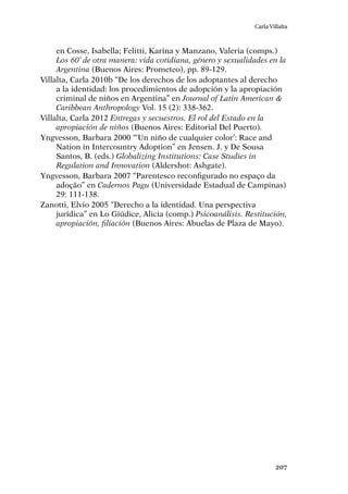 207
Carla Villalta
en Cosse, Isabella; Felitti, Karina y Manzano, Valeria (comps.)
Los 60’ de otra manera: vida cotidiana, género y sexualidades en la
Argentina (Buenos Aires: Prometeo), pp. 89-129.
Villalta, Carla 2010b “De los derechos de los adoptantes al derecho
a la identidad: los procedimientos de adopción y la apropiación
criminal de niños en Argentina” en Journal of Latin American &
Caribbean Anthropology Vol. 15 (2): 338-362.
Villalta, Carla 2012 Entregas y secuestros. El rol del Estado en la
apropiación de niños (Buenos Aires: Editorial Del Puerto).
Yngvesson, Barbara 2000 “‘Un niño de cualquier color’: Race and
Nation in Intercountry Adoption” en Jensen. J. y De Sousa
Santos, B. (eds.) Globalizing Institutions: Case Studies in
Regulation and Innovation (Aldershot: Ashgate).
Yngvesson, Barbara 2007 “Parentesco reconfigurado no espaço da
adoção” en Cadernos Pagu (Universidade Estadual de Campinas)
29: 111-138.
Zanotti, Elvio 2005 “Derecho a la identidad. Una perspectiva
jurídica” en Lo Giúdice, Alicia (comp.) Psicoanálisis. Restitución,
apropiación, filiación (Buenos Aires: Abuelas de Plaza de Mayo).
 