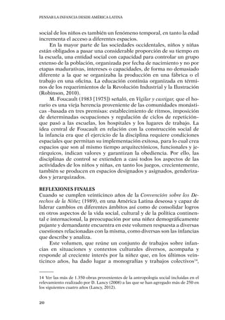 Pensar la infancia desde América Latina
20
social de los niños es también un fenómeno temporal, en tanto la edad
incrementa el acceso a diferentes espacios.
En la mayor parte de las sociedades occidentales, niños y niñas
están obligados a pasar una considerable proporción de su tiempo en
la escuela, una entidad social con capacidad para controlar un grupo
extenso de la población, organizada por fecha de nacimiento y no por
etapas madurativas, intereses o capacidades, de forma no demasiado
diferente a la que se organizaba la producción en una fábrica o el
trabajo en una oficina. La educación continúa organizada en térmi-
nos de los requerimientos de la Revolución Industrial y la Ilustración
(Robinson, 2010).
M. Foucault (1983 [1975]) señaló, en Vigilar y castigar, que el ho-
rario es una vieja herencia proveniente de las comunidades monásti-
cas –basada en tres premisas: establecimiento de ritmos, imposición
de determinadas ocupaciones y regulación de ciclos de repetición–
que pasó a las escuelas, los hospitales y los lugares de trabajo. La
idea central de Foucault en relación con la construcción social de
la infancia era que el ejercicio de la disciplina requiere condiciones
espaciales que permitan su implementación exitosa, para lo cual crea
espacios que son al mismo tiempo arquitectónicos, funcionales y je-
rárquicos, indican valores y garantizan la obediencia. Por ello, las
disciplinas de control se extienden a casi todos los aspectos de las
actividades de los niños y niñas, en tanto los juegos, crecientemente,
también se producen en espacios designados y asignados, genderiza-
dos y jerarquizados.
Reflexiones finales
Cuando se cumplen veinticinco años de la Convención sobre los De-
rechos de la Niñez (1989), en una América Latina deseosa y capaz de
liderar cambios en diferentes ámbitos así como de consolidar logros
en otros aspectos de la vida social, cultural y de la política continen-
tal e internacional, la preocupación por una niñez demográficamente
pujante y demandante encuentra en este volumen respuesta a diversas
cuestiones relacionadas con la misma, como diversas son las infancias
que describe y analiza.
Este volumen, que reúne un conjunto de trabajos sobre infan-
cias en situaciones y contextos culturales diversos, acompaña y
responde al creciente interés por la niñez que, en los últimos vein-
ticinco años, ha dado lugar a monografías y trabajos colectivos14
,
14	 Ver las más de 1.350 obras provenientes de la antropología social incluidas en el
relevamiento realizado por D. Lancy (2008) a las que se han agregado más de 250 en
los siguientes cuatro años (Lancy, 2012).
 