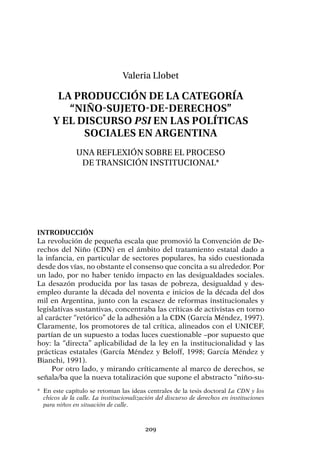 209
Valeria Llobet
La producción de la categoría
“niño-sujeto-de-derechos”
y el discurso psi en las políticas
sociales en Argentina
Una reflexión sobre el proceso
de transición institucional*
Introducción
La revolución de pequeña escala que promovió la Convención de De-
rechos del Niño (CDN) en el ámbito del tratamiento estatal dado a
la infancia, en particular de sectores populares, ha sido cuestionada
desde dos vías, no obstante el consenso que concita a su alrededor. Por
un lado, por no haber tenido impacto en las desigualdades sociales.
La desazón producida por las tasas de pobreza, desigualdad y des-
empleo durante la década del noventa e inicios de la década del dos
mil en Argentina, junto con la escasez de reformas institucionales y
legislativas sustantivas, concentraba las críticas de activistas en torno
al carácter “retórico” de la adhesión a la CDN (García Méndez, 1997).
Claramente, los promotores de tal crítica, alineados con el UNICEF,
partían de un supuesto a todas luces cuestionable –por supuesto que
hoy: la “directa” aplicabilidad de la ley en la institucionalidad y las
prácticas estatales (García Méndez y Beloff, 1998; García Méndez y
Bianchi, 1991).
Por otro lado, y mirando críticamente al marco de derechos, se
señala/ba que la nueva totalización que supone el abstracto “niño-su-
*	 En este capítulo se retoman las ideas centrales de la tesis doctoral La CDN y los
chicos de la calle. La institucionalización del discurso de derechos en instituciones
para niños en situación de calle.
 
