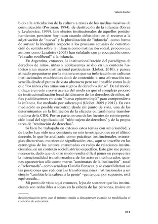 211
Valeria Llobet
bido a la articulación de la cultura a través de los medios masivos de
comunicación (Postman, 1994); de destitución de la infancia (Corea
y Lewkowicz, 1999). Los efectos institucionales de aquellos posicio-
namientos persisten hoy –aun cuando debatidos– en el recurso a la
adjetivación de “nueva” y la pluralización de “infancia”, como forma
de sortear la incógnita respecto a los procesos actuales de construc-
ción de sentido sobre la infancia como institución social, proceso que
autores como Lavalette (2005) han señalado con preocupación como
“el asalto neoliberal” a la infancia.
En Argentina, entonces, la institucionalización del paradigma de
derechos de niños, niñas y adolescentes se dio en un contexto his-
tórico y un marco institucional particulares (Llobet, 2010), y parece
atinado preguntarse por la manera en que su imbricación en culturas
institucionales establecidas dotó de contenido a una afirmación tan
sencilla desde el punto de vista abstracto pero tan inasible como la de
que “los niños y las niñas son sujetos de derechos per se”. De tal modo,
indagaré en este ensayo acerca del modo en que el complejo proceso
de institucionalización local del discurso de los derechos de niños, ni-
ñas y adolescentes en tanto “nueva epistemología” para comprender a
la infancia, fue mediado por saberes psi (Llobet, 2009 y 2012). En esta
mediación es posible encontrar, desde mi punto de vista, una de las
determinantes en la limitación de la eficacia culturalmente transfor-
madora de la CDN. Por su parte, es una de las fuentes de reinterpreta-
ción local del significado del “niño-sujeto-de-derechos” y de la propia
tarea de “restitución de derechos”.
Si bien he trabajado en extenso estos temas con anterioridad, y
de hecho han sido una constante en mis investigaciones en el último
decenio, lo que he analizado como prácticas institucionales, estrate-
gias discursivas, matrices de significación, etc., aquí se inscribe en las
estrategias de los actores entramadas en redes de relaciones institu-
cionales, en un contexto sociohistórico específico. Este giro me parece
necesario, dado que de otro modo resulta difícil poner en perspectiva
la intencionalidad transformadora de los actores involucrados, quie-
nes aparecerían sólo como meros “autómatas de la institución” –total
o “reformada”– como señalara Claudia Fonseca, y se convalidarían así
las posiciones que reducen las transformaciones institucionales a un
simple “cambiarle la cabeza a la gente” –gente que, por supuesto, está
equivocada...
Mi punto de vista aquí entonces, lejos de sostener que las institu-
ciones son reducibles a ideas en la cabeza de las personas, insiste en
desubjetivación pero que el mismo tendía a desaparecer cuando se modificaba el
contexto de entrevista.
 