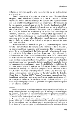 213
Valeria Llobet
infancia y por otro, central a la reproducción de las instituciones
que construye.
Como largamente señalaran las investigaciones historiográficas
(Zapiola, 2006), el debate alrededor de la construcción de la institu-
cionalidad estatal a inicios del siglo XX concentraba ingentes esfuer-
zos en el establecimiento paralelo de las categorías de destinatarios de
la –se esperaba– especializada acción del Estado. Su eficacia simbóli-
ca ha sido grande, sino en la vida de los sujetos a los que se clasificaba
con ellas, al menos en el campo discursivo mediante el cual, desde
el Estado, se piensan los problemas y sus soluciones. Las categorías
“menor”, “alumno”, “hijo –legítimo–” configuraban equivalentes tra-
yectorias diferenciadas para los sujetos así clasificados, mediante el
recurso a criterios que sólo arbitraria y moralistamente vinculaban
con la edad y los procesos “evolutivos”, a los que no obstante en algu-
nos casos apelaban.
Parece así atinado hipotetizar que, si la infancia surgiera con la
familia –para traducir de manera harto simplista la tesis de Ariès–,
su fragmentación en categorías jerárquicamente diferenciadas es pro-
ducto de la combinación de la lógica estatal y el proceso de senti-
mentalización de la infancia que hizo de ésta un objeto relevante de
intervención. En efecto, la acción estatal requiere de la clasificación
de distintos tipos de niños para su interpelación por dispositivos jurí-
dico-institucionales específicos: hijo, alumno, menor, niño trabajador,
constituyen ante todo categorías de intervención diferenciada, tienen
tanto puertas de entrada como zonas de visibilidad e invisibilidad di-
ferentes, y emergen de la segregación de los tipos de familia en razón
del carácter moral y afectivamente apropiado de los cuidados brinda-
dos. En otras palabras, son categorías que cobran una densidad espe-
cífica o directamente son creadas, por la intervención del Estado2
.
Como deja ver Zapiola (2007), “menor” no era una categoría de clasi-
ficación de individuos con sesgos moralmente sancionatorios antes de
su inscripción en la institucionalidad estatal. Es la estatalidad la que
dota de poder segregacional a lo que antes emergía como descripción
de un estatuto jurídico3
.
2	 En estricto sentido, el foco en los niños y en el hogar derivaba de una compleja red
de necesidades e intereses soportadas por nociones de profilaxis social, en el sentido
de Donzelot, y de procesos de profesionalización y debate –a la sazón, mundiales–
alrededor de la protección y el bienestar de la infancia, y su directa vinculación con
“la cuestión social” (Suriano y Lvovich, 2006).
3	 Por supuesto, ni la esfera jurídica existe como tal por fuera de la estatalidad, ni es
posible pensar que la distribución jurídica de derechos, obligaciones y capacidades
no cree instituciones. Todo lo contrario, desde el punto de vista de la eficacia de la
ley, la “infancia” es una institución cuyos límites son instituidos legalmente. Lo que
 