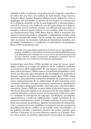 215
Valeria Llobet
simbólico sobre la infancia y la producción de categorías específicas
de niños. En esta línea, los trabajos de Julia Varela, Jorge Larrosa,
Francine Muel, Jacques Donzelot, Robert Castel, definieron como el
despliegue del psicopoder, la gestión de los riesgos, la construcción
de la infancia anormal, en fin, la psicologización y psicopatologiza-
ción de la infancia a los modos de uso de la psicología en el disposi-
tivo escolar para el contexto europeo. La influencia de estas ideas en
nuestros contextos puede aislarse en los estudios sobre los Congre-
sos Panamericanos (Guy, 1998; Rojas Novoa, 2012) y muestran una
mayor presencia de médicos, abogados y trabajadoras sociales como
actores centrales del campo. En tal sentido, los saberes psi sobre el
niño, la crianza, la enseñanza, imbuían de legitimidad científica, mo-
dernidad y humanismo a la pediatría, la puericultura, la pedagogía.
Rose (1996) ha propuesto que:
“El poder de la psicología inicialmente se derivó de su capacidad de or-
ganizar, simplificar y racionalizar dominios de individualidad humana
y de diferencia que emergen en el curso de un proyecto institucional
de cura, reforma, castigo, management, pedagogía, y similares. Pero al
simplificarlos, los transforma de modos fundamentales”.
La psicología, para Rose (1996), produjo un rango de nuevas autori-
dades sociales en el campo del gobierno de las conductas mediante
el management de la subjetividad. De una manera convergente con la
idea central de Fraser (1989) respecto a la potencia pragmática y polí-
tica de los discursos para interpretar las necesidades (en particular el
discurso experto en el plano de la política social), Rose (1996) señala
que textos, procedimientos y prácticas alrededor de la persona no son
meras representaciones de la subjetividad, ni sólo funcionan como
creencias culturales, sino que constituyen regimenes de significación
que se anudan a programas sociales, intervenciones y proyectos admi-
nistrativos. Fraser (1989) por su parte define al discurso experto como
uno de los discursos legítimos de interpretación de necesidades en el
contexto histórico y cultural actual. En tal esquema, el discurso exper-
to –mediante la articulación de lenguajes, vocabularios, paradigmas
argumentativos y modos de subjetivación– cumple la función de ser
un puente administrativo desde el Estado mediante el cual se despo-
litiza nuevamente un problema. Aportar herramientas de administra-
ción, y consecuentemente estabilizar interpretaciones que permiten la
despolitización de un conflicto al ser tratado como “necesidades” en
las políticas sociales, constituyen entonces las aristas centrales para
analizar el discurso psi en tanto discurso experto en el Estado. Pero
ese trazo grueso no satisface plenamente la necesidad de integrar y
 