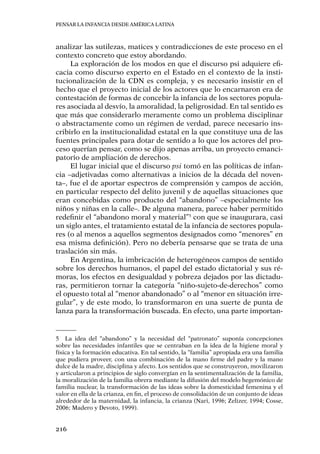 Pensar la infancia desde América Latina
216
analizar las sutilezas, matices y contradicciones de este proceso en el
contexto concreto que estoy abordando.
La exploración de los modos en que el discurso psi adquiere efi-
cacia como discurso experto en el Estado en el contexto de la insti-
tucionalización de la CDN es compleja, y es necesario insistir en el
hecho que el proyecto inicial de los actores que lo encarnaron era de
contestación de formas de concebir la infancia de los sectores popula-
res asociada al desvío, la amoralidad, la peligrosidad. En tal sentido es
que más que considerarlo meramente como un problema disciplinar
o abstractamente como un régimen de verdad, parece necesario ins-
cribirlo en la institucionalidad estatal en la que constituye una de las
fuentes principales para dotar de sentido a lo que los actores del pro-
ceso querían pensar, como se dijo apenas arriba, un proyecto emanci-
patorio de ampliación de derechos.
El lugar inicial que el discurso psi tomó en las políticas de infan-
cia –adjetivadas como alternativas a inicios de la década del noven-
ta–, fue el de aportar espectros de comprensión y campos de acción,
en particular respecto del delito juvenil y de aquellas situaciones que
eran concebidas como producto del “abandono” –especialmente los
niños y niñas en la calle–. De alguna manera, parece haber permitido
redefinir el “abandono moral y material”5
con que se inaugurara, casi
un siglo antes, el tratamiento estatal de la infancia de sectores popula-
res (o al menos a aquellos segmentos designados como “menores” en
esa misma definición). Pero no debería pensarse que se trata de una
traslación sin más.
En Argentina, la imbricación de heterogéneos campos de sentido
sobre los derechos humanos, el papel del estado dictatorial y sus ré-
moras, los efectos en desigualdad y pobreza dejados por las dictadu-
ras, permitieron tornar la categoría “niño-sujeto-de-derechos” como
el opuesto total al “menor abandonado” o al “menor en situación irre-
gular”, y de este modo, lo transformaron en una suerte de punta de
lanza para la transformación buscada. En efecto, una parte importan-
5	 La idea del “abandono” y la necesidad del “patronato” suponía concepciones
sobre las necesidades infantiles que se centraban en la idea de la higiene moral y
física y la formación educativa. En tal sentido, la “familia” apropiada era una familia
que pudiera proveer, con una combinación de la mano firme del padre y la mano
dulce de la madre, disciplina y afecto. Los sentidos que se construyeron, movilizaron
y articularon a principios de siglo convergían en la sentimentalización de la familia,
la moralización de la familia obrera mediante la difusión del modelo hegemónico de
familia nuclear, la transformación de las ideas sobre la domesticidad femenina y el
valor en ella de la crianza, en fin, el proceso de consolidación de un conjunto de ideas
alrededor de la maternidad, la infancia, la crianza (Nari, 1996; Zelizer, 1994; Cosse,
2006; Madero y Devoto, 1999).
 