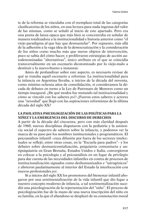 217
Valeria Llobet
te de la reforma se vinculaba con el reemplazo total de las categorías
clasificatorias de los niños, en una lectura para nada ingenua del valor
de las mismas, como se señaló al inicio de este apartado. Pero era
una punta de lanza opaca que más bien se concentraba en señalar de
manera totalizadora a la institucionalidad e historia anterior como “el
viejo paradigma al que hay que desmantelar”. Por supuesto, más allá
de la adhesión a la vaga idea de la democratización y la consideración
de los niños como mucho más que meros objetos de intervención,
poco se sabía del cómo hacer, y proliferaron estrategias de acción au-
todenominadas “alternativas”, único atributo en el que se coincidía
transversalmente en un escenario dicotomizado por lo viejo-malo a
destituir y lo nuevo-bueno a instaurar.
Antes de profundizar sobre este aspecto, es necesario revisar de
qué se trataba aquél escenario a reformar. La institucionalidad para
la infancia en Argentina llevaba, a inicios de la década del noventa,
como mínimo ochenta años de consolidación, si consideramos la dé-
cada de debates en torno a la Ley de Patronato de Menores como un
tiempo inaugural. ¿De qué modos fue mutando tal institucionalidad y
cómo se vinculó con los saberes psi? ¿Fueron estos saberes y actores
una “novedad” que llegó con las aspiraciones reformistas de la última
década del siglo XX?
La paulatina psicologización de las políticas para la
niñez y la emergencia del discurso de derechos
A partir de la década del cincuenta, pero con más claridad después
de 1960, nuevas disciplinas disputaron con la pediatría y la asisten-
cia social el espectro de saberes sobre la infancia, y podemos ver la
marca de su paso por los nombres institucionales y programáticos. El
psicoanálisis infantil –cuya difusión por fuera de los sectores intelec-
tuales se reflejó, entre otras cosas, en la “Escuela para padres”– y los
debates sobre desmanicomialización, psiquiatría comunitaria y an-
tipsiquiatría en Gran Bretaña, Estados Unidos e Italia, convergieron
en colocar a la psicología y al psicoanálisis en un lugar de privilegio
para dar cuenta de las necesidades infantiles en contra de procesos de
institucionalización signados como deshumanizados e “iatrogénicos”
y abrieron paulatinamente al interior del Estado la interlocución con
nuevos profesionales psi.
Si a inicios del siglo XX los promotores del bienestar infantil abo-
garon por una sentimentalización de la vida infantil que dio lugar a
nuestro concepto moderno de infancia, a tal sentimentalización suce-
dió una psicologización de la representación del “niño”. El proceso de
psicologización fue de la mano de una nueva inscripción del niño en
su familia, en la que el abandono se desplazó de su connotación moral
 