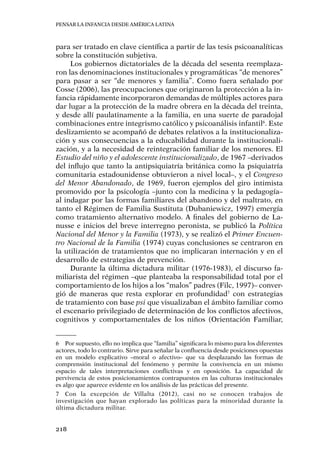 Pensar la infancia desde América Latina
218
para ser tratado en clave científica a partir de las tesis psicoanalíticas
sobre la constitución subjetiva.
Los gobiernos dictatoriales de la década del sesenta reemplaza-
ron las denominaciones institucionales y programáticas “de menores”
para pasar a ser “de menores y familia”. Como fuera señalado por
Cosse (2006), las preocupaciones que originaron la protección a la in-
fancia rápidamente incorporaron demandas de múltiples actores para
dar lugar a la protección de la madre obrera en la década del treinta,
y desde allí paulatinamente a la familia, en una suerte de paradojal
combinaciones entre integrismo católico y psicoanálisis infantil6
. Este
deslizamiento se acompañó de debates relativos a la institucionaliza-
ción y sus consecuencias a la educabilidad durante la institucionali-
zación, y a la necesidad de reintegración familiar de los menores. El
Estudio del niño y el adolescente institucionalizado, de 1967 –derivados
del influjo que tanto la antipsiquiatría británica como la psiquiatría
comunitaria estadounidense obtuvieron a nivel local–, y el Congreso
del Menor Abandonado, de 1969, fueron ejemplos del giro intimista
promovido por la psicología –junto con la medicina y la pedagogía–
al indagar por las formas familiares del abandono y del maltrato, en
tanto el Régimen de Familia Sustituta (Dubaniewicz, 1997) emergía
como tratamiento alternativo modelo. A finales del gobierno de La-
nusse e inicios del breve interregno peronista, se publicó la Política
Nacional del Menor y la Familia (1973), y se realizó el Primer Encuen-
tro Nacional de la Familia (1974) cuyas conclusiones se centraron en
la utilización de tratamientos que no implicaran internación y en el
desarrollo de estrategias de prevención.
Durante la última dictadura militar (1976-1983), el discurso fa-
miliarista del régimen –que planteaba la responsabilidad total por el
comportamiento de los hijos a los “malos” padres (Filc, 1997)– conver-
gió de maneras que resta explorar en profundidad7
con estrategias
de tratamiento con base psi que visualizaban el ámbito familiar como
el escenario privilegiado de determinación de los conflictos afectivos,
cognitivos y comportamentales de los niños (Orientación Familiar,
6	 Por supuesto, ello no implica que “familia” significara lo mismo para los diferentes
actores, todo lo contrario. Sirve para señalar la confluencia desde posiciones opuestas
en un modelo explicativo –moral o afectivo– que va desplazando las formas de
comprensión institucional del fenómeno y permite la convivencia en un mismo
espacio de tales interpretaciones conflictivas y en oposición. La capacidad de
pervivencia de estos posicionamientos contrapuestos en las culturas institucionales
es algo que aparece evidente en los análisis de las prácticas del presente.
7	 Con la excepción de Villalta (2012), casi no se conocen trabajos de
investigación que hayan explorado las políticas para la minoridad durante la
última dictadura militar.
 