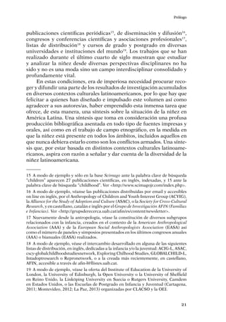 Prólogo
21
publicaciones científicas periódicas15
, de diseminación y difusión16
,
congresos y conferencias científicas y asociaciones profesionales17
,
listas de distribución18
y cursos de grado y postgrado en diversas
universidades e instituciones del mundo19
. Los trabajos que se han
realizado durante el último cuarto de siglo muestran que estudiar
y analizar la niñez desde diversas perspectivas disciplinares no ha
sido y no es una moda sino un campo interdisciplinar consolidado y
profundamente vital.
En estas condiciones, era de imperiosa necesidad procurar reco-
ger y difundir una parte de los resultados de investigación acumulados
en diversos contextos culturales latinoamericanos, por lo que hay que
felicitar a quienes han diseñado e impulsado este volumen así como
agradecer a sus autores/as, haber emprendido esta inmensa tarea que
ofrece, de esta manera, una síntesis sobre la situación de la niñez en
América Latina. Una síntesis que toma en consideración una profusa
producción bibliográfica asentada en todo tipo de fuentes impresas y
orales, así como en el trabajo de campo etnográfico, en la medida en
que la niñez está presente en todos los ámbitos, incluidos aquellos en
que nunca debiera estarlo como son los conflictos armados. Una sínte-
sis que, por estar basada en distintos contextos culturales latinoame-
ricanos, aspira con razón a señalar y dar cuenta de la diversidad de la
niñez latinoamericana.
15	 A modo de ejemplo y sólo en la base Scimago ante la palabra clave de búsqueda
“children” aparecen 27 publicaciones científicas, en inglés, indexadas, y 15 ante la
palabra clave de búsqueda “childhood”. Ver <http://www.scimagojr.com/index.php>.
16	 A modo de ejemplo, véanse las publicaciones distribuidas por email y accesibles
on line en inglés, por el Anthropology of Children and Youth Interest Group (ACYIG),
la Alliance for the Study of Adoption and Culture (ASAC), o la Society for Cross-Cultural
Research, y en castellano, catalán e inglés por el Grupo de Investigación AFIN (Familias
e Infancias). Ver <http://grupsderecerca.uab.cat/afin/es/content/newsletter>.
17	Nuevamente desde la antropología, véase la constitución de diversos subgrupos
relacionados con la infancia, creados en el contexto de la American Anthropological
Association (AAA) y de la European Social Anthropologists Association (EASA) así
como el número de paneles y simposios presentados en los últimos congresos anuales
(AAA) o bianuales (EASA) realizados.
18	 A modo de ejemplo, véase el intercambio desarrollado en alguna de las siguientes
listas de distribución, en inglés, dedicadas a la infancia y/o la juventud: ACIG-L, ASAC,
cscy-globalchildhoodstudiesnetwork, Exploring Chilhood Studies, GLOBALCHILD-L,
Intadoptresearch o Repronetwork, o a la creada más recientemente, en castellano,
AFIN, accesible a través de afin-l@llistes.uab.cat.
19	 A modo de ejemplo, véase la oferta del Institute of Education de la University of
London, la University of Edinburgh, la Open University o la University of Sheffield
en Reino Unido, la Linköping University en Suecia o Rutgers University, Camdem
en Estados Unidos, o las Escuelas de Postgrado en Infancia y Juventud (Cartagena,
2011; Montevideo, 2012; La Paz, 2013) organizadas por CLACSO y la OEI.
 