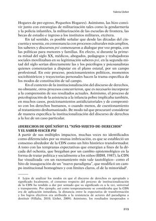 219
Valeria Llobet
Hogares de pre-egreso, Pequeños Hogares). Asimismo, las hizo convi-
vir junto con estrategias de militarización tales como la gendarmería
y la policía infantiles, la militarización de las escuelas de frontera, las
becas de estudio e ingreso a los institutos militares, etcétera.
En tal sentido, es posible señalar que desde las décadas del cin-
cuenta y sesenta, en consonancia con procesos culturales más amplios,
los saberes y discursos psi comenzaron a dialogar por voz propia, con
las políticas para menores y familias. En efecto, si durante la prime-
ra mitad del siglo XX, médicos, abogados, pedagogos y trabajadoras
sociales movilizaban en su legitimación saberes psi, en la segunda mi-
tad del siglo serían directamente las y los psicólogos y psicoanalistas
quienes comenzarían a disputar en el plano estatal, por un campo
profesional. En este proceso, posicionamientos políticos, momentos
sociohistóricos y trayectorias personales hacen la trama específica de
los modos de constitución de tal campo.
En el contexto de la institucionalización del discurso de derechos,
no obstante, otros procesos concurrieron, que es necesario incorporar
a la comprensión de sus resultados actuales. Asimismo, el proceso de
psicologización de la asistencia a la infancia pobre implicaba también,
en muchos casos, posicionamientos antidictatoriales y de compromi-
so con los derechos humanos, o cuando menos, de cuestionamiento
al tratamiento deshumanizado. De modo tal que procuraré considerar
de manera específica la institucionalización del discurso de derechos
a la luz de un caso particular.
¿Derechos de qué niño? El “niño-sujeto-de-derechos”
y el saber-hacer psi
A partir de sus múltiples impactos, muchas veces no identificados
como diferenciales por su mutua imbricación, es que se estableció un
consenso alrededor de la CDN como un hito histórico transformador.
A tono con las tempranas expectativas que emergían a fines de la dé-
cada del ochenta, que bregaban por un cambio epistemológico en la
forma de tratar política y socialmente a los niños (IIDH, 1987), la CDN
fue visualizada –en un razonamiento más vale tautológico– como el
hito de inauguración de un “nuevo paradigma”, que modificó un cam-
po institucional homogéneo y con límites claros, el de la minoridad8
.
8	 Lejos de analizar los modos en que el discurso de derechos es apropiado y
significado localmente, el consenso respecto del proceso de institucionalización
de la CDN ha tendido a dar por sentado que su significado es a la vez, universal
y transparente. Por ejemplo, así como tempranamente se consideraba que la CDN
era de aplicación inmediata, la distancia entre la expectativa de transformación
y los logros efectivos era atribuida a la resistencia de actores del paradigma a
destituir (Villalta, 2010; Llobet, 2009). Asimismo, los resultados inesperados o
 