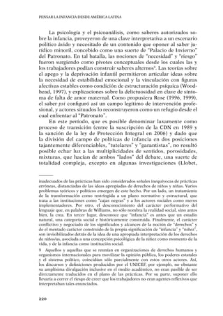 Pensar la infancia desde América Latina
220
La psicología y el psicoanálisis, como saberes autorizados so-
bre la infancia, proveyeron de una clave interpretativa a un escenario
político ávido y necesitado de un contenido que oponer al saber ju-
rídico minoril, concebido como una suerte de “Palacio de Invierno”
del Patronato. En tal batalla, las nociones de “necesidad” y “riesgo”
fueron surgiendo como pivotes conceptuales desde los cuales las y
los trabajadores podían construir saberes alternos9
. Las teorías sobre
el apego y la deprivación infantil permitieron articular ideas sobre
la necesidad de estabilidad emocional y la vinculación con figuras
afectivas estables como condición de estructuración psíquica (Wood-
head, 1997), y explicaciones sobre la delictuosidad en clave de sínto-
ma de falta de amor maternal. Como propusiera Rose (1996, 1999),
el saber psi configuró así un campo legítimo de intervención profe-
sional, y actores situados lo reconstruyeron como un refugio desde el
cual enfrentar al “Patronato”.
En este período, que es posible denominar laxamente como
proceso de transición (entre la suscripción de la CDN en 1989 y
la sanción de la ley de Protección Integral en 2006) y dado que
la división del campo de políticas de infancia en dos posiciones
tajantemente diferenciables, “tutelares” y “garantistas”, no resultó
posible echar luz a las multiplicidades de sentidos, porosidades,
mixturas, que hacían de ambos “lados” del debate, una suerte de
totalidad compleja, excepto en algunas investigaciones (Llobet,
inadecuados de las prácticas han sido considerados señales inequívocas de prácticas
erróneas, distanciadas de las ideas apropiadas de derechos de niños y niñas. Varios
problemas teóricos y políticos emergen de este hecho. Por un lado, un tratamiento
de la transformación como restringida a un plano normativo y estructural, que
trata a las instituciones como “cajas negras” y a los actores sociales como meros
implementadores. Por otro, el desconocimiento del carácter performativo del
lenguaje que, en palabras de Williams, no sólo nombra la realidad social, sino antes
bien, la crea. En tercer lugar, desconoce que “infancia” es antes que un estadio
natural, una categoría social e históricamente construida. Finalmente, el carácter
conflictivo y negociado de los significados y alcances de la noción de “derechos” y
de el mentado carácter construido de la propia significación de “infancia” y “niñez”,
son invisibilizados detrás de la idea de una apropiada interpretación de los derechos
de niños/as, asociada a una concepción psicológica de la niñez como momento de la
vida, y de la infancia como institución social.
9	 Aquellos y aquellas que se reunían en organizaciones de derechos humanos y
organismos internacionales para movilizar la opinión pública, los poderes estatales
y el sistema político, coincidían sólo parcialmente con estos otros actores. Así,
los discursos y definiciones producidos por el UNICEF, por ejemplo, no obstante
su amplísima divulgación inclusive en el medio académico, no eran pasible de ser
directamente traducidos en el plano de las prácticas. Por su parte, suponer ello
llevaría a correr el riesgo de creer que los trabajadores no eran agentes reflexivos que
interpretaban tales enunciados.
 