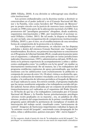 221
Valeria Llobet
2009; Villalta, 2010). A esa división se sobreagregó una clasifica-
ción institucional.
Los actores embanderados con la doctrina tutelar a destituir se
concentraban en el poder judicial y en el Consejo Nacional del Me-
nor y la Familia, visto como heredero del “Patronato de Menores”
por su propio vínculo con la justicia de menores (aun cuando fuera
creado en 1990 como parte de la adecuación nacional a la CDN). Los
promotores del “paradigma garantista” abogaban, desde academia,
organismos internacionales y OSC, por transformar el accionar es-
tatal (Villalta y Llobet, 2011). De tal modo, la disputa se distribuye
en, por un lado, una reorganización de competencias institucionales
(Villalta, 2010ª) y, por el otro, en el establecimiento de una novedosa
forma de comprensión de la protección a la infancia.
Los trabajadores psi conformaron, en relación con las disputas
señaladas y dentro del entonces Consejo Nacional, una “vanguardia”
transformadora. En efecto, sus primeras inscripciones se concentraron
en el Programa de Libertad Asistida (PLA), creado prácticamente junto
con el organismo, y adoptado como principio en varias jurisdicciones
judiciales (Guemureman, 1997) y administrativas del país. El PLA con-
sistía en la primera experiencia de acompañamiento a niños y adoles-
centes catalogados como “en conflicto con la ley penal” sin mediar su
internamiento institucional. De tal manera, las y los trabajadores del
programa establecían regimenes de apoyo personalizado, que incluía
reuniones con los adolescentes (casi exclusivamente la población se
componía de varones de entre 14 y 18 años), visitas a su domicilio, apo-
yo para la realización de trámites vinculados con la escolarización y el
empleo, y la realización de informes periódicos al Juzgado de Menores
en el que radicara la causa. En estricto sentido, el programa implicaba
que las tareas usualmente asignadas a las trabajadoras sociales del po-
der judicial, fueran ahora realizadas por un conjunto de profesionales
(mayoritariamente psi) radicados en el organismo del Poder Ejecuti-
vo. El hecho de que las y los trabajadores contratados por el Consejo
Nacional del Menor y la Familia fueran prioritariamente psicólogos
–jóvenes recién graduados en su mayoría–, era, en palabras de ellos
mismos, producto del empecinamiento de la primer coordinadora del
programa quien defendió la pertinencia de reemplazar el modelo de
intervención del trabajo social, visualizado como “estrictamente de
control”. Imágenes de burócratas impertinentes rodeaban la figura de
“la asistente social del juzgado”, sancionada como desapegada de los
niños, niñas y adolescentes, quienes eran para “ella”, meros legajos10
.
10	 Por supuesto, desde el punto de vista de “la trabajadora social del juzgado”, “los
psicólogos” se constituían muchas veces en una suerte de empecinado contradictor
 
