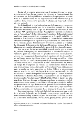 Pensar la infancia desde América Latina
222
Desde tal programa, comenzaron a levantarse tres de los argu-
mentos centrales a las propuestas de reforma: la internación de los
niños como eje de los problemas a erradicar; los programas alterna-
tivos a la misma como eje de organización de la intervención, y el
contrato terapéutico como garantía de eficacia en lugar del control
directo judicial.
La definición de la institucionalización de los menores como pro-
blema se vinculaba con la idea de la especificación del tipo de tra-
tamiento de acuerdo con el tipo de problemática. Así como a fines
del siglo XIX y principios del siglo XX el planteo central consistía en
que la “amoralidad” de los niños era diferenciable de la criminosidad
adulta en tanto constituía su prolegómeno, a fines del siglo XX era
necesario distinguir la vulnerabilidad de la criminalidad, aun cuando
ambas fueran explicadas a partir de alguna falla en los soportes afec-
tivos y materiales que deberían haber provisto la familia y la sociedad.
La búsqueda de la separación de las problemáticas penales de las so-
ciales era así un principio articulador central de la reforma buscada.
Por su parte, la institucionalidad general con la que se conta-
ba, si bien restringida y en mutación desde la década del sesenta, se
vinculaba para los actores con los grandes institutos cuyo funciona-
miento era rápidamente homologable al manicomial. En ellos, niños/
as huérfanos o cuya familia de origen era desconocida, niños y niñas
cuyas familias no resultaban capaces de protegerlos adecuadamente
–cuando menos, de la intervención estatal– o directamente los ponían
en riesgo desde el punto de vista de las instituciones, niños y niñas
con problemas de comportamiento, se “mezclaban” con niños/as que
eran acusados de haber cometido un delito. Si bien la situación no
era tan sencilla, en tanto los dispositivos en efecto eran múltiples, al-
rededor de la mitad de la población asistida por el Consejo Nacional
del Menor y la Familia hacia 1993 se concentraba en los dispositivos
institucionales “tradicionales” (PRONATAS, 1993), y dentro de ella,
convivían distintos tipos de problemas que ahora se pasaban a definir
como merituando tratamientos diferenciales y que además no podían
ser provistos en un tipo de institución que era considerado iatrogéni-
ca. Eran así necesarios cursos de acción alternativos, cuyo desarrollo
había comenzado a ser explorado desde fines de la década del sesenta.
Las organizaciones de la sociedad civil que comenzaron a proli-
ferar al calor de la reforma del Estado, proveyeron a este de una he-
rramienta sencilla y económica para sortear las dificultades y costos
de la reforma institucional. Por su parte, proveyeron a jóvenes pro-
de sus prácticas, a veces levantando hipótesis solipsistas que evadían el contexto de
niños, niñas y adolescentes.
 