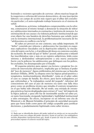 223
Valeria Llobet
fesionales y recientes egresados de carreras –ahora masivas luego de
la reapertura o reforma del retorno democrático– de una inscripción
laboral y un campo de acción más seguro que el albur del consulto-
rio particular y el auto-explotado trabajo honorario en el sistema de
salud.
Académicos, activistas, trabajadores comprometidos con la refor-
ma, comenzaron al mismo tiempo a denunciar la situación de niños/
as y adolescentes internados en comisarías e institutos de menores. La
eternización de sus causas y la violencia policial e institucional de que
eran objeto fue una bandera de derechos humanos que señaló, junto
con la normativa internacional, la problematización necesaria de los
“adolescentes en conflicto con la ley”.
El saber psi proveyó en este contexto, una salida importante. El
“delito” cometido por niños/as y adolescentes fue inscripto en esque-
mas explicativos vinculados con la deprivación subjetiva, la vincula-
ción del sujeto con la ley, y el problema del deseo en contextos sociales
de exclusión. De modo tal que el “delito” juvenil, adolescente o infantil
fue inscribiéndose más y más en un registro subjetivista, leído como
síntoma y deslizándose subrepticiamente a una nueva asociación
fuerte con la pobreza: los adolescentes que delinquen son los pobres,
los excluidos, los desamparados por el Estado.
El esquema práctico para oponer esa lectura y propiciar los cir-
cuitos de intervención alternativo, implicaba que se limitara el poder
del “juez de menores”, figura emblemática del sistema que se buscaba
destituir (Villalta, 2010). La disputa entre las lógicas penal-punitiva y
terapéutica, institucionalmente distribuida11
, tenía en el saber sobre
el caso su campo de batalla. En efecto, para las/os trabajadores psi
que enfrentaban a “la trabajadora social del juzgado”, informar del
conocimiento del caso al juez de menores era tanto una falla ética
grave como un problema técnico que minaba el contrato terapéutico
en el que había sido obtenido. De tal modo, una miríada de estrate-
gias prácticas fueron desplegadas para extraer el “caso” del imperio de
la lógica judicial, y para ello fue de inestimable auxilio tal saber psi,
en tanto funcionaba otorgando legitimidad y legibilidad institucional
a tales estrategias. En efecto, incorporar en un informe una cita de
Winnicott o de Manoni brindaba el principio de autoridad necesario
para que fuera leído como parte del código aceptable para justificar
decisiones, y paulatinamente legitimado como saber técnico.
11	 Dado que se identificaba dentro del poder judicial un núcleo psi no tan proclive
al cambio como sus colegas del poder ejecutivo, frente al cual las y los trabajadores
sociales disputaban interpretaciones que, desde el punto de vista de estos últimos,
procuraban reponer el contexto social del sujeto.
 
