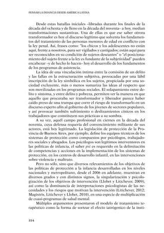 Pensar la infancia desde América Latina
224
Desde estas batallas iniciales –libradas durante los finales de la
década del ochenta y de lleno en la década del noventa– a hoy, median
transformaciones sustantivas. Una de ellas es que ese saber otrora
transformador es hoy el discurso legítimo que solventa los fundamen-
tos del tratamiento de las personas menores de edad en conflicto con
la ley penal. Así, frases como: “los chicos y los adolescentes no están
aquí, frente a nosotros, para ser vigilados y castigados; están aquí para
ser reconocidos en su condición de sujetos deseantes” o “el posiciona-
miento del sujeto frente a la ley es fundante de la subjetividad” pueden
encabezar –y de hecho lo hacen– hoy el desarrollo de los fundamentos
de los programas de asistencia.
La idea de una vinculación íntima entre la comisión de un delito
y las fallas en la estructuración subjetiva, provocadas por una lábil
inscripción de la ley simbólica en los sujetos, propiciada por una so-
ciedad excluyente, más o menos sumariza las ideas al respecto que
son movilizadas en los programas sociales. El solapamiento entre de-
lito y síntoma, y entre delito y pobreza, permiten ver la manera en que
aquello que procuraba ser transformador y liberador parece haber
caído preso de una trampa que corre el riesgo de transformarlo en un
discurso experto afín al gobierno de los jóvenes de sectores populares,
y así provocar también sufrimiento o deslizamientos cínicos en los
trabajadores que constituyen sus prácticas a su sombra.
A su vez, aquél campo profesional en ciernes en la década del
noventa, cuya defensa requería del convencimiento militante de sus
actores, está hoy legitimado. La legislación de protección de la Pro-
vincia de Buenos Aires, por ejemplo, define los equipos técnicos de los
sistemas de protección como compuestos por psicólogos, trabajado-
res sociales y abogados. Los psicólogos son legítimos interventores en
las políticas de infancia, el saber psi es requerido en la delimitación
de competencias y acciones en la implementación de los sistemas de
protección, en los centros de desarrollo infantil, en las intervenciones
sobre violencia y maltrato.
Pero no sólo, sino que diversos relevamientos de los objetivos de
las políticas de protección a la infancia desarrolladas en los niveles
nacionales y metropolitano, desde el 2006 en adelante, muestran en
diversos grados y con distintos signos, la singularización y psicolo-
gización de los objetivos de intervención (Llobet y Litichever, 2009),
así como la dominancia de interpretaciones psicologistas de las ne-
cesidades y los riesgos que motivan la intervención (Litichever, 2012;
Magistris, Litichever y Llobet, 2010), en una especie de multiplicación
de cuasi-programas de salud mental.
Múltiples argumentos presentaron el modelo de tratamiento te-
rapéutico como la forma de sortear el efecto iatrógenico de la insti-
 