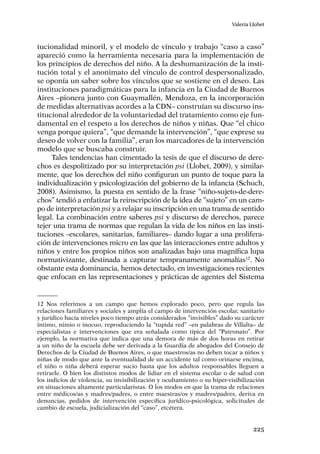 225
Valeria Llobet
tucionalidad minoril, y el modelo de vínculo y trabajo “caso a caso”
apareció como la herramienta necesaria para la implementación de
los principios de derechos del niño. A la deshumanización de la insti-
tución total y el anonimato del vínculo de control despersonalizado,
se oponía un saber sobre los vínculos que se sostiene en el deseo. Las
instituciones paradigmáticas para la infancia en la Ciudad de Buenos
Aires –pionera junto con Guaymallén, Mendoza, en la incorporación
de medidas alternativas acordes a la CDN– construían su discurso ins-
titucional alrededor de la voluntariedad del tratamiento como eje fun-
damental en el respeto a los derechos de niños y niñas. Que “el chico
venga porque quiera”, “que demande la intervención”, “que exprese su
deseo de volver con la familia”, eran los marcadores de la intervención
modelo que se buscaba construir.
Tales tendencias han cimentado la tesis de que el discurso de dere-
chos es despolitizado por su interpretación psi (Llobet, 2009), y similar-
mente, que los derechos del niño configuran un punto de toque para la
individualización y psicologización del gobierno de la infancia (Schuch,
2008). Asimismo, la puesta en sentido de la frase “niño-sujeto-de-dere-
chos” tendió a enfatizar la reinscripción de la idea de “sujeto” en un cam-
po de interpretación psi y a relajar su inscripción en una trama de sentido
legal. La combinación entre saberes psi y discurso de derechos, parece
tejer una trama de normas que regulan la vida de los niños en las insti-
tuciones –escolares, sanitarias, familiares– dando lugar a una prolifera-
ción de intervenciones micro en las que las interacciones entre adultos y
niños y entre los propios niños son analizadas bajo una magnífica lupa
normativizante, destinada a capturar tempranamente anomalías12
. No
obstante esta dominancia, hemos detectado, en investigaciones recientes
que enfocan en las representaciones y prácticas de agentes del Sistema
12	Nos referimos a un campo que hemos explorado poco, pero que regula las
relaciones familiares y sociales y amplía el campo de intervención escolar, sanitario
y jurídico hacia niveles poco tiempo atrás considerados “invisibles” dado su carácter
íntimo, nimio o inocuo, reproduciendo la “tupida red” –en palabras de Villalta– de
especialistas e intervenciones que era señalada como típica del “Patronato”. Por
ejemplo, la normativa que indica que una demora de más de dos horas en retirar
a un niño de la escuela debe ser derivada a la Guardia de abogados del Consejo de
Derechos de la Ciudad de Buenos Aires, o que maestros/as no deben tocar a niños y
niñas de modo que ante la eventualidad de un accidente tal como orinarse encima,
el niño o niña deberá esperar sucio hasta que los adultos responsables lleguen a
retirarle. O bien los distintos modos de lidiar en el sistema escolar o de salud con
los indicios de violencia, su invisibilización y ocultamiento o su híper-visibilización
en situaciones altamente particularistas. O los modos en que la trama de relaciones
entre médicos/as y madres/padres, o entre maestras/os y madres/padres, deriva en
denuncias, pedidos de intervención específica jurídico-psicológica, solicitudes de
cambio de escuela, judicialización del “caso”, etcétera.
 