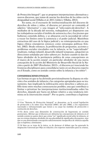 Pensar la infancia desde América Latina
226
de Protección Integral13
, que se proponen interpretaciones alternativas y
nuevos discursos, que tratan de asociar los derechos de los niños con la
desigualdad social (Villalta et al, 2011; Llobet y Villalta, 2012).
En suma, en el escenario de institucionalización del discurso de
derechos de niños y niñas, el discurso psi proveyó un contenido al
adjetivo “alternativa” y una imagen al “niño-sujeto-de-derechos”. A
mediados de la década del noventa, trabajadores psi disputaron con
las trabajadoras sociales el ámbito de asistencia a las y los jóvenes que
hubieran cometido delitos, y se alinearon con la necesidad de volver
a trazar los límites entre la asistencia y el poder judicial. Maniobras
extractivas del caso de la lógica judicial y su reinterpretación en una
lógica clínica emergieron entonces como estrategias políticas (Llo-
bet, 2002). Desde entonces, la proliferación de programas, acciones y
problemas sociales vinculados con la infancia, se ha “especializado”
(maltrato, trabajo infantil, desarrollo infantil temprano, adopción) en
direcciones señaladas por tales saberes psi. Incluso cuando se dan de-
bates alrededor de la pertinencia política de estas concepciones en
el marco de la acción estatal –en particular alrededor de una nueva
concepción de la acción del Ministerio de Desarrollo Social de la Na-
ción a partir de 2007 (Perelmiter, 2012)–, el discurso psi trasciende las
fronteras disciplinares para consolidarse tanto en un discurso experto
en el Estado, como en sentido común sobre la infancia y los niños14
.
Consideraciones finales
Las formas en que se ha dirimido provisionalmente la disputa en rela-
ción a los sentidos de infancia y las categorías apropiadas para su tra-
tamiento, han implicado la imbricación entre derechos y saberes psi.
Ello tiene entre muchas consecuencias posibles, una que contribuye a
limitar o privatizar las interpretaciones institucionalizadas sobre los
derechos, dejando por fuera un debate relativo a una tendencia inti-
mista en la intervención estatal15
. Por su parte, contribuye a legitimar
13	Con “Sistema de Protección Integral” se denomina, en la actual legislación
de protección a la niñez (Ley Nacional 26063, del año 2006), a los organismos
nacionales e infranacionales que tienen a su cargo las medidas de protección o
restitución de derechos.
14	Es decir, como una dimensión de construcción de hegemonía en sentido
gramsciano. Afirmar que el discurso psi alimenta las concepciones de infancia en el
sentido común no quiere decir que exista “un” significado social sobre la infancia, ni
que no existan disputas alrededor de una pluralidad de significados divergentes, sino
que es una determinada concepción suficientemente inespecífica de infancia aquella
que es legítima y dominante.
15	Si bien no se trata de la única, es de destacar el debate que ha generado la
Asignación Universal por Hijo en relación a los soportes materiales para la crianza,
 