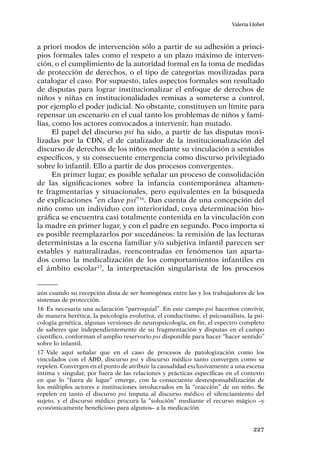 227
Valeria Llobet
a priori modos de intervención sólo a partir de su adhesión a princi-
pios formales tales como el respeto a un plazo máximo de interven-
ción, o el cumplimiento de la autoridad formal en la toma de medidas
de protección de derechos, o el tipo de categorías movilizadas para
catalogar el caso. Por supuesto, tales aspectos formales son resultado
de disputas para lograr institucionalizar el enfoque de derechos de
niños y niñas en institucionalidades remisas a someterse a control,
por ejemplo el poder judicial. No obstante, constituyen un límite para
repensar un escenario en el cual tanto los problemas de niños y fami-
lias, como los actores convocados a intervenir, han mutado.
El papel del discurso psi ha sido, a partir de las disputas movi-
lizadas por la CDN, el de catalizador de la institucionalización del
discurso de derechos de los niños mediante su vinculación a sentidos
específicos, y su consecuente emergencia como discurso privilegiado
sobre lo infantil. Ello a partir de dos procesos convergentes.
En primer lugar, es posible señalar un proceso de consolidación
de las significaciones sobre la infancia contemporánea altamen-
te fragmentarias y situacionales, pero equivalentes en la búsqueda
de explicaciones “en clave psi”16
. Dan cuenta de una concepción del
niño como un individuo con interioridad, cuya determinación bio-
gráfica se encuentra casi totalmente contenida en la vinculación con
la madre en primer lugar, y con el padre en segundo. Poco importa si
es posible reemplazarlos por sucedáneos: la remisión de las lecturas
deterministas a la escena familiar y/o subjetiva infantil parecen ser
estables y naturalizadas, reencontradas en fenómenos tan aparta-
dos como la medicalización de los comportamientos infantiles en
el ámbito escolar17
, la interpretación singularista de los procesos
aún cuando su recepción dista de ser homogénea entre las y los trabajadores de los
sistemas de protección.
16	Es necesaria una aclaración “parroquial”. En este campo psi hacemos convivir,
de manera herética, la psicología evolutiva, el conductismo, el psicoanálisis, la psi-
cología genética, algunas versiones de neuropsicología, en fin, el espectro completo
de saberes que independientemente de su fragmentación y disputas en el campo
científico, conforman el amplio reservorio psi disponible para hacer “hacer sentido”
sobre lo infantil.
17	Vale aquí señalar que en el caso de procesos de patologización como los
vinculados con el ADD, discurso psi y discurso médico tanto convergen como se
repelen. Convergen en el punto de atribuir la causalidad exclusivamente a una escena
íntima y singular, por fuera de las relaciones y prácticas específicas en el contexto
en que lo “fuera de lugar” emerge, con la consecuente desresponsabilización de
los múltiples actores e instituciones involucrados en la “reacción” de un niño. Se
repelen en tanto el discurso psi imputa al discurso médico el silenciamiento del
sujeto, y el discurso médico procura la “solución” mediante el recurso mágico –y
económicamente beneficioso para algunos– a la medicación.
 