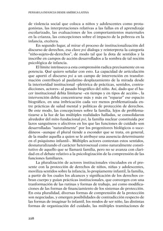 Pensar la infancia desde América Latina
228
de violencia social que coloca a niños y adolescentes como prota-
gonistas, las interpretaciones relativas a las fallas en el aprendizaje
escolarizado, las evaluaciones de los comportamientos maternales
en la crianza, las concepciones sobre el impacto de la pobreza en la
infancia, etcétera.
En segundo lugar, al mirar el proceso de institucionalización del
discurso de derechos, esa clave psi dialoga y reinterpreta la categoría
“niño-sujeto-de-derechos”, de modo tal que la dota de sentidos y la
inscribe en campos de acción desarrollados a la sombra de tal noción
psicológica de infancia.
El límite intrínseco a esta comprensión radica precisamente en su
potencia. Qué quiero señalar con esto. La capacidad de articulación
que aportó el discurso psi a un campo de intervención en transfor-
mación contribuyó al paulatino desplazamiento de la mirada desde
la interioridad institucional –pletórica de prácticas, sentidos, contra-
dicciones, actores– al pasado biográfico del niño. Así, dado que el ha-
cer institucional debía limitarse –en tiempo y en tipos de acción–, la
intervención debía concentrarse más y más en “reparar” ese espacio
biográfico, en una imbricación cada vez menos problematizada en-
tre prácticas de salud mental y políticas de protección de derechos.
De este modo, las concepciones sobre la familia, lejos de problema-
tizarse a la luz de las múltiples realidades halladas, se consolidaron
alrededor del mito fundacional psi, la familia nuclear constituida por
lazos sanguíneos o afectivos en los que las funciones de cuidado son
desarrolladas “naturalmente” por los progenitores biológicos o suce-
dáneos –aunque el plural tiende a esconder que se trata, en general,
de la madre aquella a quien se le atribuye una ausencia determinante
en el psiquismo infantil–. Múltiples actores contestan estos sentidos,
desnaturalizando el carácter heterosexual como naturalmente consti-
tutivo de aquello que se llamará familia, pero no se avanza con clari-
dad en el debate relativo a la psicologización de la comprensión de las
funciones familiares.
La pluralización de actores institucionales vinculados en el pre-
sente con la protección de derechos de niños, niñas y adolescentes,
moviliza sentidos sobre la infancia, lo propiamente infantil, la familia,
a partir de los cuales los alcances y significación de los derechos co-
bran cuerpo y guían prácticas institucionales, que convergen con una
tranformación de las rutinas y formas de trabajo, así como modifica-
ciones de las formas de financiamiento de los sistemas de protección.
En esta pluralidad, diversas formas de comprensión de la protección
son negociadas, y emergen posibilidades de contradicción respecto de
las formas de imaginar lo infantil, los modos de ser niño, las distintas
formas de organización del cuidado, las múltiples tramitaciones de
 