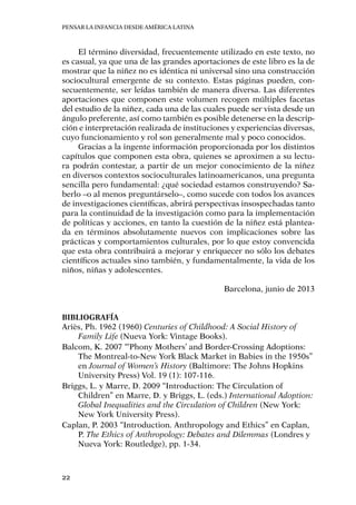 Pensar la infancia desde América Latina
22
El término diversidad, frecuentemente utilizado en este texto, no
es casual, ya que una de las grandes aportaciones de este libro es la de
mostrar que la niñez no es idéntica ni universal sino una construcción
sociocultural emergente de su contexto. Estas páginas pueden, con-
secuentemente, ser leídas también de manera diversa. Las diferentes
aportaciones que componen este volumen recogen múltiples facetas
del estudio de la niñez, cada una de las cuales puede ser vista desde un
ángulo preferente, así como también es posible detenerse en la descrip-
ción e interpretación realizada de instituciones y experiencias diversas,
cuyo funcionamiento y rol son generalmente mal y poco conocidos.
Gracias a la ingente información proporcionada por los distintos
capítulos que componen esta obra, quienes se aproximen a su lectu-
ra podrán contestar, a partir de un mejor conocimiento de la niñez
en diversos contextos socioculturales latinoamericanos, una pregunta
sencilla pero fundamental: ¿qué sociedad estamos construyendo? Sa-
berlo –o al menos preguntárselo–, como sucede con todos los avances
de investigaciones científicas, abrirá perspectivas insospechadas tanto
para la continuidad de la investigación como para la implementación
de políticas y acciones, en tanto la cuestión de la niñez está plantea-
da en términos absolutamente nuevos con implicaciones sobre las
prácticas y comportamientos culturales, por lo que estoy convencida
que esta obra contribuirá a mejorar y enriquecer no sólo los debates
científicos actuales sino también, y fundamentalmente, la vida de los
niños, niñas y adolescentes.
Barcelona, junio de 2013
Bibliografía
Ariès, Ph. 1962 (1960) Centuries of Childhood: A Social History of
Family Life (Nueva York: Vintage Books).
Balcom, K. 2007 “‘Phony Mothers’ and Border-Crossing Adoptions:
The Montreal-to-New York Black Market in Babies in the 1950s”
en Journal of Women’s History (Baltimore: The Johns Hopkins
University Press) Vol. 19 (1): 107-116.
Briggs, L. y Marre, D. 2009 “Introduction: The Circulation of
Children” en Marre, D. y Briggs, L. (eds.) International Adoption:
Global Inequalities and the Circulation of Children (New York:
New York University Press).
Caplan, P. 2003 “Introduction. Anthropology and Ethics” en Caplan,
P. The Ethics of Anthropology: Debates and Dilemmas (Londres y
Nueva York: Routledge), pp. 1-34.
 