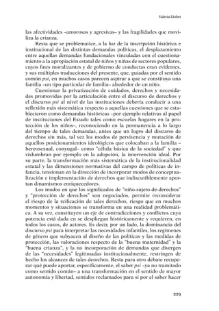 229
Valeria Llobet
las afectividades –amorosas y agresivas– y las fragilidades que movi-
liza la crianza.
Resta que se problematice, a la luz de la inscripción histórica e
institucional de las distintas demandas políticas, el desplazamiento
entre aquellas demandas fundacionales vinculadas con el cuestiona-
miento a la apropiación estatal de niños y niñas de sectores populares,
cuyos fines moralizantes y de gobierno de conductas eran evidentes,
y sus múltiples traducciones del presente, que, guiadas por el sentido
común psi, en muchos casos parecen aspirar a que se constituya una
familia –un tipo particular de familia– alrededor de un niño.
Cuestionar la privatización de cuidados, derechos y necesida-
des promovidas por la articulación entre el discurso de derechos y
el discurso psi al nivel de las instituciones debería conducir a una
reflexión más sistemática respecto a aquellas cuestiones que se esta-
blecieron como demandas históricas –por ejemplo relativas al papel
de instituciones del Estado tales como escuelas hogares en la pro-
tección de los niños–, reconociendo en la permanencia a lo largo
del tiempo de tales demandas, antes que un logro del discurso de
derechos sin más, tal vez los modos de pervivencia y mutación de
aquellos posicionamientos ideológicos que colocaban a la familia –
hereosexual, conyugal– como “célula básica de la sociedad” y que
vislumbran por ejemplo en la adopción, la intervención ideal. Por
su parte, la transformación más sistemática de la institucionalidad
estatal y las dimensiones normativas del campo de políticas de in-
fancia, tensionan en la dirección de incorporar modos de conceptua-
lización e implementación de derechos que indiscutiblemente apor-
tan dinamismos enriquecedores.
Los modos en que los significados de “niño-sujeto-de-derechos”
y “protección de derechos” son negociados, permite reconsiderar
el riesgo de la reificación de tales derechos, riesgo que en muchos
momentos y situaciones se transforma en una realidad problemáti-
ca. A su vez, constituyen un eje de contradicciones y conflictos cuya
potencia está dada en se despliegan históricamente y requieren, en
todos los casos, de actores. Es decir, por un lado, la dominancia del
discurso psi para interpretar las necesidades infantiles, los regímenes
de género que subyacen al diseño de las políticas y las medidas de
protección, las valoraciones respecto de la “buena maternidad” y la
“buena crianza”, y la no incorporación de demandas que divergen
de las “necesidades” legitimadas institucionalmente, restringen de
hecho los alcances de tales derechos. Resta para otro debate recupe-
rar qué puede aportar, específicamente, el saber psi –ya no tramitado
como sentido común– a una transformación en el sentido de mayor
autonomía y libertad, sentidos reclamados para sí por el saber hacer
 