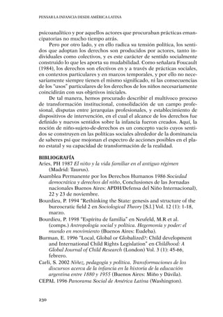 Pensar la infancia desde América Latina
230
psicoanalítico y por aquellos actores que procuraban prácticas eman-
cipatorias no mucho tiempo atrás.
Pero por otro lado, y en ello radica su tensión política, los senti-
dos que adoptan los derechos son producidos por actores, tanto in-
dividuales como colectivos, y es este carácter de sentido socialmente
construido lo que les aporta su mudabilidad. Como señalara Foucault
(1984), los derechos son efectivos en y a través de prácticas sociales,
en contextos particulares y en marcos temporales, y por ello no nece-
sariamente siempre tienen el mismo significado, ni las consecuencias
de los “usos” particulares de los derechos de los niños necesariamente
coincidirán con sus objetivos iniciales.
De tal manera, hemos procurado describir el multívoco proceso
de transformación institucional, consolidación de un campo profe-
sional, disputas entre jerarquías profesionales, y establecimiento de
dispositivos de intervención, en el cual el alcance de los derechos fue
definido y nuevos sentidos sobre la infancia fueron creados. Aquí, la
noción de niño-sujeto-de-derechos es un concepto vacío cuyos senti-
dos se construyen en las políticas sociales alrededor de la dominancia
de saberes psi que mojonan el espectro de acciones posibles en el pla-
no estatal y su capacidad de transformación de la realidad.
Bibliografía
Aries, Ph 1987 El niño y la vida familiar en el antiguo régimen
(Madrid: Taurus).
Asamblea Permanente por los Derechos Humanos 1986 Sociedad
democrática y derechos del niño, Conclusiones de las Jornadas
nacionales Buenos Aires: APDH/Defensa del Niño Internacional),
22 y 23 de noviembre.
Bourdieu, P. 1994 “Rethinking the State: genesis and structure of the
bureocratic field 2 en Sociological Theory [S.l.] Vol. 12 (1): 1-18,
marzo.
Bourdieu, P. 1998 “Espíritu de familia” en Neufeld, M.R et al.
(comps.) Antropología social y política. Hegemonía y poder: el
mundo en movimiento (Buenos Aires: Eudeba).
Burman, E. 1996 “Local, Global or Globalized?: Child development
and International Child Rights Legislation” en Childhood: A
Global Journal of Child Research (London) Vol. 3 (1): 45-66,
febrero.
Carli, S. 2002 Niñez, pedagogía y política. Transformaciones de los
discursos acerca de la infancia en la historia de la educación
argentina entre 1880 y 1955 (Buenos Aires: Miño y Dávila).
CEPAL 1996 Panorama Social de América Latina (Washington).
 