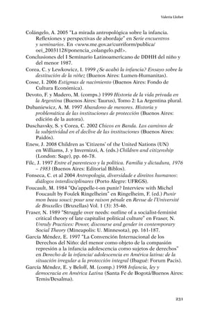 231
Valeria Llobet
Colángelo, A. 2005 “La mirada antropológica sobre la infancia.
Reflexiones y perspectivas de abordaje” en Serie encuentros
y seminarios. En <www.me.gov.ar/curriform/publica/
oei_20031128/ponencia_colangelo.pdf>.
Conclusiones del I Seminario Latinoamericano de DDHH del niño y
del menor 1987.
Corea, C. y Lewkowicz, I. 1999 ¿Se acabó la infancia? Ensayo sobre la
destitución de la niñez (Buenos Aires: Lumen-Humanitas).
Cosse, I. 2006 Estigmas de nacimiento (Buenos Aires: Fondo de
Cultura Económica).
Devoto, F. y Madero, M. (comps.) 1999 Historia de la vida privada en
la Argentina (Buenos Aires: Taurus), Tomo 2: La Argentina plural.
Dubaniewicz, A. M. 1997 Abandono de menores. Historia y
problemática de las instituciones de protección (Buenos Aires:
edición de la autora).
Duschavsky, S. y Corea, C. 2002 Chicos en Banda. Los caminos de
la subjetividad en el declive de las instituciones (Buenos Aires:
Paidós).
Enew, J. 2008 Children as ‘Citizens’ of the United Nations (UN)
en Williams, J. y Invernizzi, A. (eds.) Children and citizenship
(London: Sage), pp. 66-78.
Filc, J. 1997 Entre el parentesco y la política. Familia y dictadura, 1976
– 1983 (Buenos Aires: Editorial Biblos).
Fonseca, C. et al 2004 Antropologia, diversidade e direitos humanos:
diálogos interdisciplinares (Porto Alegre: UFRGS).
Foucault, M. 1984 “Qu’appelle-t-on punir? Interview with Michel
Foucault by Foulek Ringelheim” en Ringelheim, F. (ed.) Punir
mon beau souci: pour une raison pénale en Revue de l’Université
de Bruxelles (Bruxellas) Vol. 1 (3): 35-46.
Fraser, N. 1989 “Struggle over needs: outline of a socialist-feminist
critical theory of late capitalist political culture” en Fraser, N.
Unruly Practices: Power, discourse and gender in contemporary
Social Theory (Mineapolis: U. Minnesota), pp. 161-187.
García Méndez, E. 1997 “La Convención Internacional de los
Derechos del Niño: del menor como objeto de la compasión
represión a la infancia adolescencia como sujetos de derechos”
en Derecho de la infancia/ adolescencia en América latina: de la
situación irregular a la protección integral (Ibagué: Forum Pacis).
García Méndez, E. y Beloff, M. (comp.) 1998 Infancia, ley y
democracia en América Latina (Santa Fe de Bogotá/Buenos Aires:
Temis/Desalma).
 