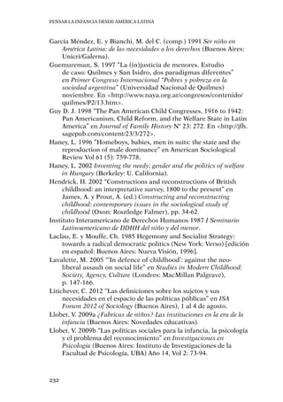 Pensar la infancia desde América Latina
232
García Méndez, E. y Bianchi, M. del C. (comp.) 1991 Ser niño en
América Latina: de las necesidades a los derechos (Buenos Aires:
Unicri/Galerna).
Guemureman, S. 1997 “La (in)justicia de menores. Estudio
de caso: Quilmes y San Isidro, dos paradigmas diferentes”
en Primer Congreso Internacional “Pobres y pobreza en la
sociedad argentina” (Universidad Nacional de Quilmes)
noviembre. En <http://www.naya.org.ar/congresos/contenido/
quilmes/P2/13.htm>.
Guy D. J. 1998 “The Pan American Child Congresses, 1916 to 1942:
Pan Americanism, Child Reform, and the Welfare State in Latin
America” en Journal of Family History Nº 23: 272. En <http://jfh.
sagepub.com/content/23/3/272>.
Haney, L. 1996 “Homeboys, babies, men in suits: the state and the
reproduction of male dominance” en American Sociological
Review Vol 61 (5): 759-778.
Haney, L. 2002 Inventing the needy: gender and the politics of welfare
in Hungary (Berkeley: U. California).
Hendrick, H. 2002 “Constructions and reconstructions of British
childhood: an interpretative survey, 1800 to the present” en
James, A. y Prout, A. (ed.) Constructing and reconstructing
childhood: contemporary issues in the sociological study of
childhood (Oxon: Routledge Falmer), pp. 34-62.
Instituto Interamericano de Derechos Humanos 1987 I Seminario
Latinoamericano de DDHH del niño y del menor.
Laclau, E. y Mouffe, Ch. 1985 Hegemony and Socialist Strategy:
towards a radical democratic politics (New York: Verso) [edición
en español: Buenos Aires: Nueva Visión, 1996].
Lavalette, M. 2005 “‘In defence of childhood’: against the neo-
liberal assault on social life” en Studies in Modern Childhood:
Society, Agency, Culture (Londres: MacMillan Palgrave),
p. 147-166.
Litichever, C. 2012 “Las definiciones sobre los sujetos y sus
necesidades en el espacio de las políticas públicas” en ISA
Forum 2012 of Sociology (Buenos Aires), 1 al 4 de agosto.
Llobet, V. 2009a ¿Fabricas de niños? Las instituciones en la era de la
infancia (Buenos Aires: Novedades educativas).
Llobet, V. 2009b “Las políticas sociales para la infancia, la psicología
y el problema del reconocimiento” en Investigaciones en
Psicología (Buenos Aires: Instituto de Investigaciones de la
Facultad de Psicología, UBA) Año 14, Vol 2: 73-94.
 