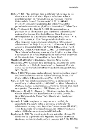 233
Valeria Llobet
Llobet, V. 2011 “Las políticas para la infancia y el enfoque de los
derechos en América Latina. Algunas reflexiones sobre su
abordaje teórico” en Fractal: Revista de Psicología (Niteroi:
Universidade Federal Fluminense) Col. 23 (3): 447-469
(443-664), septiembre-diciembre. En <http://www.uff.br/
periodicoshumanas/index.php/Fractal/issue/view/177/showToc>.
Llobet, V., Gerardi, F. y Piatelli, A. 2002 ·Representaciones y
prácticas en las instituciones para la infancia vulnerabilizada”
en Investigaciones en Psicología (Buenos Aires: Instituto de
Investigaciones de la Facultad de Psicología, UBA) Año 7, N° 3.
Llobet, V. y Litichever, C. 2010 “Desigualdad e inclusión social
¿Qué proponen los programas de atención a niños, niñas y
adolescentes?” en Trejo, J. A.; Alzate, J. y Palermo, A. (coord.)
Jóvenes y desigualdad (Editorial Porrúa-UAEM), pp. 217-234.
Magistris, G., Llobet, V. y Litichever, C. 2010 “La construcción del
“beneficiario” en los programas sociales dirigidos a niñas, niños
y adolescentes en el Área Metropolitana bonoarense” en Revista
de Ciencias Sociales (Universidad de Costa Rica).
Merklen, D. 2005 Pobres Ciudadanos (Buenos Aires: Gorla).
Milanich N. 2001 “Los hijos de la providencia. El Abandono como
circulación en el Chile decimonónico” en Revista de Historia
Social y de las mentalidades (Universidad de Santiago de Chile)
Nº 5: 79-100.
Misra, J. 2002 “Class, race and gender and theorizing welfare states”
en Theoretical Discussions in Political Sociology for the 21th
Century (Oxford: Elsevier Science) Vol. 11: 19-52.
Nari, M. 1996 “Las prácticas anticonceptivas, la disminución de la
natalidad y el debate médico, 1890-1940” en Mirta Lobato (ed.)
Políticas, médicos y enfermedades. Lecturas de historia de la salud
en Argentina (Buenos Aires: UMP, Biblos), pp. 153-192.
O’Connor, J.; Orloff, A. y Shaver, S. 1999 States, Markets, Families:
Gender, Liberalism and Social Policy in Australia, Canada,
Great Britain and the United States (Cambridge: Cambridge
University).
Oyhandy, Á. 2004 La infancia en riesgo: entre la caridad y la
ciudadanía. Un estudio sobre la gestión de la infancia y la
adolescencia en riesgo en la Argentina Contemporánea (FLACSO),
Tesis de maestría en Ciencias Sociales. En <http://www.flacso.
edu.mx/biblioiberoamericana/tesisMCS.shtml>.
Perelmiter, L. 2012 “La constitución de una autoridad plebeya. El
ministerio de la pobreza en la Argentina reciente” en Dossier.
Hacia una socio-historia del gabinete nacional Vol. 5 (9), 309-318.
 