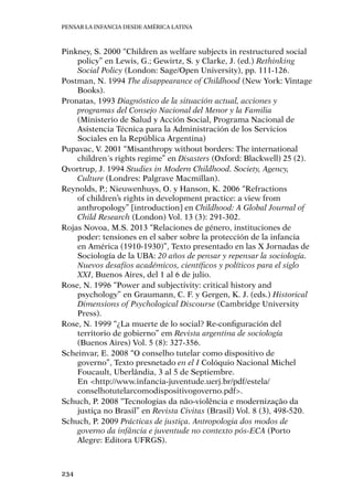 Pensar la infancia desde América Latina
234
Pinkney, S. 2000 “Children as welfare subjects in restructured social
policy” en Lewis, G.; Gewirtz, S. y Clarke, J. (ed.) Rethinking
Social Policy (London: Sage/Open University), pp. 111-126.
Postman, N. 1994 The disappearance of Childhood (New York: Vintage
Books).
Pronatas, 1993 Diagnóstico de la situación actual, acciones y
programas del Consejo Nacional del Menor y la Familia
(Ministerio de Salud y Acción Social, Programa Nacional de
Asistencia Técnica para la Administración de los Servicios
Sociales en la República Argentina)
Pupavac, V. 2001 “Misanthropy without borders: The international
children´s rights regime” en Disasters (Oxford: Blackwell) 25 (2).
Qvortrup, J. 1994 Studies in Modern Childhood. Society, Agency,
Culture (Londres: Palgrave Macmillan).
Reynolds, P.; Nieuwenhuys, O. y Hanson, K. 2006 “Refractions
of children’s rights in development practice: a view from
anthropology” [introduction] en Childhood: A Global Journal of
Child Research (London) Vol. 13 (3): 291-302.
Rojas Novoa, M.S. 2013 “Relaciones de género, instituciones de 
poder: tensiones en el saber sobre la protección de la infancia
en América (1910-1930)”, Texto presentado en las X Jornadas de
Sociología de la UBA: 20 años de pensar y repensar la sociología.
Nuevos desafíos académicos, científicos y políticos para el siglo
XXI, Buenos Aires, del 1 al 6 de julio.
Rose, N. 1996 “Power and subjectivity: critical history and
psychology” en Graumann, C. F. y Gergen, K. J. (eds.) Historical
Dimensions of Psychological Discourse (Cambridge University
Press).
Rose, N. 1999 “¿La muerte de lo social? Re-configuración del
territorio de gobierno” em Revista argentina de sociología
(Buenos Aires) Vol. 5 (8): 327-356.
Scheinvar, E. 2008 “O conselho tutelar como dispositivo de
governo”, Texto presnetado en el I Colóquio Nacional Michel
Foucault, Uberlândia, 3 al 5 de Septiembre. 	
En 	<http://www.infancia-juventude.uerj.br/pdf/estela/
conselhotutelarcomodispositivogoverno.pdf>.
Schuch, P. 2008 “Tecnologias da não-violência e modernização da
justiça no Brasil” en Revista Civitas (Brasil) Vol. 8 (3), 498-520.
Schuch, P. 2009 Prácticas de justiça. Antropologia dos modos de
governo da infância e juventude no contexto pós-ECA (Porto
Alegre: Editora UFRGS).
 