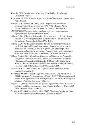 235
Valeria Llobet
Siim, B. 2009 Gender and citizenship (Cambridge. Cambridge
University Press).
Stammers, N. 2009 Human Rights and Social Movements (New York:
Pluto Press).
Suriano, J. y Lvovich, D. (eds.) 2006 Las políticas sociales en
perspectiva histórica argentina, 1870-1952 (Buenos Aires:
Prometeo/Universidad Nacional de General Sarmiento).
UNICEF 2000 Niños/as, niñas y adolescentes en circunstancias
especialmente difíciles (Buenos Aires).
Villalta C. 2010 “La administración de la infancia en debate. Entre
tensiones y reconfiguraciones institucionales” en Revista de
Estudios en Antropología Social Vol 1 (2).
Villalta C. 2010a “La conformación de una matriz interpretativa.
La definición jurídica del abandono y la pérdida de la patria
potestad” en Lionetti, Lucía y Míguez, Daniel (comps.) Las
infancias en la historia argentina. Intersecciones entre prácticas,
discursos e instituciones (1890 -1960) (Rosario: Prohistoria).
Villalta C. et al. 2011 Estado de Situación del Sistema de Protección
Integral de Derechos de Niñas, Niños y Adolescentes. Mendoza
y San Juan (Argentina: Ministerio de Desarrollo Social de la
Nación, Secretaría Nacional de Niñez, Adolescencia y Familia),
Informe final de Investigación PIUBAMAS/UBA.
Volnovich, J. C. 1999 El niño del “siglo del niño” (Buenos Aires:
Lumen/Humanitas).
Woodhead M. 1997 “Psychology and the Cultural Construction of
Children’s Needs” en James, A. y Prout, A. 1997 Constructing and
reconstructing childhood: Contemporary Issues in the Sociological
Study of Chilhood (London: Falmer).
Zapiola, C. 2007 La invención del menor: representaciones, discursos y
políticas públicas de menores en la Ciudad de Buenos Aires, 1882-
1921 (Buenos Aires: UNSAM).
Zelizer, V. 1994 Pricing the Priceless Child: The changing Social Value
of Children (Princeton: Princeton University Press).
 