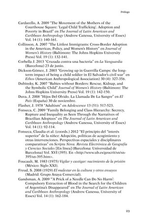 Prólogo
23
Cardarello, A. 2009 “The Movement of the Mothers of the
Courthouse Square: ‘Legal Child Trafficking’. Adoption and
Poverty in Brazil” en The Journal of Latin American and
Caribbean Anthropology (Andrew Canessa, University of Essex)
Vol. 14 (1): 140-161.
Collinson, A. 2007 “The Littlest Immigrants: Cross-Border Adoption
in the Americas, Policy, and Women’s History” en Journal of
Women’s History (Baltimore: The Johns Hopkins University
Press) Vol. 19 (1): 132-141.
Corbella J. 2013 “Cruzada contra una bacteria” en La Vanguardia
(Barcelona) 23 de junio.
Dickson-Gómez, J. 2003 “Growing up in Guerrilla Camps: the long-
term impact of being a child soldier in El Salvador’s civil war” en
Ethos (American Anthropological Association) 30 (4): 327-356.
Dubinsky, K. 2007 “Babies without Borders: Rescue, Kidnap, and
the Symbolic Child” Journal of Women’s History (Baltimore: The
Johns Hopkins University Press) Vol. 19 (1): 142-150.
Duva, J. 2008 “Hijos Del Olvido. La Llamada De La Sangre” en El
País (España) 30 de noviembre.
Flasher, J. 1978 “Adultism” en Adolescence 13 (51): 517-523.
Fonseca, C. 2009 “Family Belonging and Class Hierarchy: Secrecy,
Rupture and Inequality as Seen Through the Narratives of
Brazilian Adoptees” en The Journal of Latin American and
Caribbean Anthropology (Andrew Canessa, University of Essex)
Vol. 14 (1): 92-114.
Fonseca, Claudia et al. (coords.) 2012 “El principio del “interés
superior” de la niñez: Adopción, políticas de acogimiento y
otras intervenciones. Perspectivas espaciales y disciplinares
comparativas” en Scripta Nova. Revista Electrónica de Geografía
y Ciencias Sociales [En línea] (Barcelona: Universidad de
Barcelona) Vol. XVI (395). En <http://www.ub.es/geocrit/sn/sn-
395/sn-395.htm>.
Foucault, M. 1983 (1975) Vigilar y castigar: nacimiento de la prisión
(México: Siglo XXI).
Freud, S. 2008 (1929) El malestar en la cultura y otros ensayos
(Madrid: Grupo Anaya Comercial).
Gandsman, A. 2009 “‘A Prick of a Needle Can Do No Harm’:
Compulsory Extraction of Blood in the Search for the Children
of Argentina’s Disappeared” en The Journal of Latin American
and Caribbean Anthropology (Andrew Canessa, University of
Essex) Vol. 14 (1): 162-184.
 