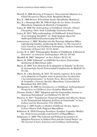 Pensar la infancia desde América Latina
24
Howell, S. 2006 Kinning of Foreigners: Transnational Adoption in a
Global Perspective (Nueva York: Berghahn Books).
Key, E. 1900 Barnets Århundrade Studie (Stockholm: Bonniers).
Key, E. y Domenge Mir, M. 1906 El Siglo De Los Niños: Estudios
(Barcelona: Imprenta de Henrich y Compañía).
Lancy, D. 2008 The Anthropology of Childhood. Cherubs, Chattel,
Changelings (New York: Cambridge University Press).
Lancy, D. 2012 “Why anthropology of Childhood? A brief history
of an emerging discipline” en <http://popups.ulg.ac.be/
AnthropoChildren/document.php?id=918>.
Leinaweaver, J. 2009 “Kinship into the Peruvian Adoption Office:
reproducing families, producing the State” en The Journal of
Latin American and Caribbean Anthropology (Andrew Canessa,
University of Essex) Vol. 14 (1): 44-67.
Levine, R. A. 2007 “Ethnographic Studies of Childhood: A Historical
Overview” en American Anthropologist 109 (2): 247-60.
Mandell, B. 2007 “Adoption” en New Politics XI (2): 42.
Marre, D. 2008 “Editorial” en EMIGRA Newsletter (Universitat
Autònoma de Barcelona), julio.
Marre, D. 2009 “Los silencios de la adopción en España” en Revista
de Antropología Social (Universidad Complutense de Madrid) 18,
97-126.
Marre, D. y San Román, B. 2012 “El ‘interés superior’ de la niñez
en la adopción en España: entre la protección, los derechos
y las interpretaciones” en Scripta Nova. Revista Electrónica
de Geografía y Ciencias Sociales (Barcelona: Universidad de
Barcelona) Vol. XVI (395).
Montgomery, H. 2009 An Introduction to Childhood. Anthropological
Perspectives on Children’s Lives (London: Blackwell).
Noonan, Emily J. 2007 “Adoption and the Guatemalan Journey to
American Parenthood” en Childhood 14: 301-19.
Posocco, S. 2011 “Expedientes: Fissured Legality and Affective States
in the Transnational Adoption Archives in Guatemala” en Law,
Culture and the Humanities 7(3): 434-456.
Qvortrup, J. 2005 Studies in Modern Childhood: Society, Agency,
Culture (Nueva York: Palgrave Macmillan).
Robinson, K. 2010 Changing Paradigms (London: Cognitive Media).
En <http://www.youtube.com/watch?v=Z78aaeJR8no>.
Seligmann, L. 2009 “The Cultural and Political Economies of
Adoption Practices in Andean Peru and the United States” en
The Journal of Latin American and Caribbean Anthropology
 