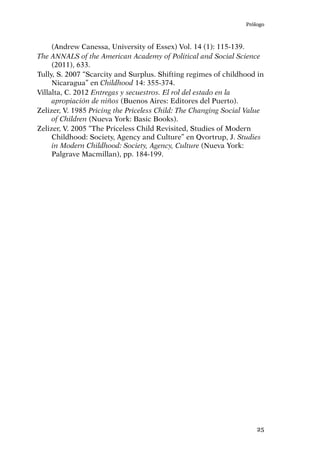 Prólogo
25
(Andrew Canessa, University of Essex) Vol. 14 (1): 115-139.
The ANNALS of the American Academy of Political and Social Science
(2011), 633.
Tully, S. 2007 “Scarcity and Surplus. Shifting regimes of childhood in
Nicaragua” en Childhood 14: 355-374.
Villalta, C. 2012 Entregas y secuestros. El rol del estado en la
apropiación de niños (Buenos Aires: Editores del Puerto).
Zelizer, V. 1985 Pricing the Priceless Child: The Changing Social Value
of Children (Nueva York: Basic Books).
Zelizer, V. 2005 “The Priceless Child Revisited, Studies of Modern
Childhood: Society, Agency and Culture” en Qvortrup, J. Studies
in Modern Childhood: Society, Agency, Culture (Nueva York:
Palgrave Macmillan), pp. 184-199.
 