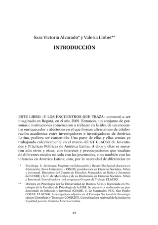 27
Sara Victoria Alvarado* y Valeria Llobet**
Introducción
Este libro –y los encuentros que traza– comenzó a ser
imaginado en Bogotá, en el año 2009. Entonces, un conjunto de per-
sonas e instituciones comenzaron a trabajar en la idea de un encuen-
tro enriquecedor y afectuoso en el que formas alternativas de colabo-
ración académica entre investigadores e investigadoras de América
Latina, pudiera ser construido. Una parte de ellos y ellas venían ya
trabajando colectivamente en el marco del GT CLACSO de Juventu-
des y Prácticas Políticas de América Latina. A ellos y ellas se suma-
ron aún otros y otras, con intereses y preocupaciones que tocaban
de diferentes modos no sólo con las juventudes, sino también con las
infancias en América Latina; esto, por la necesidad de diferenciar en
	 *	 Psicóloga, U. Javeriana; Magíster en Educación y Desarrollo Social; doctora en
Educación, Nova University – CINDE; postdoctora en Ciencias Sociales, Niñez
y Juventud. Directora del Centro de Estudios Avanzados en Niñez y Juventud
del CINDE y la U. de Manizales y de su Doctorado en Ciencias Sociales, Niñez
y Juventud. Coordinadora del programa Grupos de Trabajo CLACSO.
**	 Doctora en Psicología por la Universidad de Buenos Aires y licenciada en Psi-
cología de la Facultad de Psicología de la UBA. Se encuentra realizando un pos-
doctorado en Infancia y Juventud (CINDE, U. de Manizales; PUC, Sao Paulo;
COLEF; CLACSO). Investigadora adjunta en el Consejo Nacional de Investiga-
ciones Científicas y Técnicas (CONICET). Coordinadora regional de la iniciativa
Equidad para la Infancia América Latina.
 