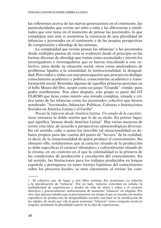 Pensar la infancia desde América Latina
28
las reflexiones acerca de las nuevas generaciones en el continente, las
particularidades que reviste ser niño o niña y las diferencias y simili-
tudes que esto tiene en el momento de pensar las juventudes, lo que
complejiza aún más si asumimos la existencia de una pluralidad de
infancias y juventudes en el continente y de las propias perspectivas
de comprensión y abordaje de las mismas.
La complejidad que reviste pensar las infancias1
y las juventudes
desde múltiples puntos de vista se evidenció desde el principio en las
formas diversas de abordaje que traían como acumulado e interés los
investigadores e investigadoras que se fueron vinculando a este co-
lectivo, unos desde su situación social, otros como analizadores de
problemas ligados a la estatalidad, la institucionalidad, la desigual-
dad. Pero todos y todas con una preocupación que procura no desligar
conocimiento académico y política, conocimiento académico y trans-
formación social. Reunidas algunas de aquellas primeras personas en
el bello Museo del Oro, surgió como un juego “Ciranda” –ronda– para
poder nombrarnos. Tres años después, este grupo es parte del GT
CLACSO que tiene como interés una mirada compleja, situada y crí-
tica tanto de las infancias como las juventudes; colectivo que hemos
nombrado: “Juventudes, Infancias: Políticas, Culturas e Instituciones
Sociales en América Latina y el Caribe”.
Pensar la infancia desde América Latina. Un estado de la cuestión,
tiene entonces la doble misión que le da su título. En primer lugar,
qué significa “pensar desde América Latina”. Hay varias maneras de
cernir esta idea, de acuerdo a perspectivas epistemológicas diversas.
En tal sentido, cabe a quien lea inscribir tal situacionalidad en de-
bates propios para dar cuenta del punto de “lectura” de la realidad,
es decir, de la situacionalidad de quien produce el conocimiento. No
obstante ello, señalaremos que al carácter situado de la producción
se debe especificar el carácter idiomático y culturalmente situado de
la misma, en un contexto en el que la colonialidad es la primera de
las condiciones de producción y circulación del conocimiento. En
tal sentido, las limitaciones para los trabajos producidos en lengua
española y portuguesa en tanto fuentes legítimas del conocimiento
sobre los procesos locales, se nota claramente al revisar las com-
1	 El colectivo que da lugar a este libro sostiene dos posiciones en relación
a la pluralización de “infancia”. Por un lado, todos/as coinciden en señalar la
multiplicidad de experiencias y modos de vida de niños y niños y el carácter
abstracto y potencialmente uniformizante de mantener “infancia” en singular. Por
otro, hay quienes señalan que es precisamente ese riesgo el que se vincula con modos
específicos de producción de desigualdades sociales con base en la clasificación de
las edades, de modo que vale la pena mantener “infancia” como categoría social en
singular, señalando la pluralidad a partir de la idea de experiencias.
 