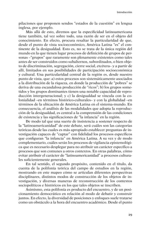29
Introducción
pilaciones que proponen sendos “estados de la cuestión” en lengua
inglesa, por ejemplo.
Más allá de esto, diremos que la especificidad latinoamericana
tiene también, tal vez sobre todo, una razón de ser en el objeto del
conocimiento. En efecto, procura resaltar la particularidad de que,
desde el punto de vista socioeconómico, América Latina “es” el con-
tinente de la desigualdad. Esto es, no se trata de la única región del
mundo en la que tienen lugar procesos de definición de grupos de per-
sonas –“grupos” que raramente son plenamente existentes como tales
antes de ser construidos como subalternos, subordinados, o bien obje-
to de discriminación, segregación, cierre social, etcétera– y a partir de
allí, limitados en sus posibilidades de participación socioeconómica
y cultural. Una particularidad central de la región es, desde nuestro
punto de vista, que: a) estos procesos son sistemáticamente asociados
a la distribución de la riqueza, en donde la producción de “pobres” se
deriva de una escandalosa producción de “ricos”; b) los grupos some-
tidos y los grupos dominantes tienen una notable capacidad de repro-
ducción intergeneracional; y c) la desigualdad se vincula con la co-
lonialidad –en términos histórico-culturales– y con la globalidad –en
términos de la ubicación de América Latina en el sistema-mundo. En
consecuencia, el análisis de las modalidades que adopta la reproduc-
ción de la desigualdad, es central a la comprensión de las condiciones
de existencia y las significaciones de “la infancia” en la región.
De modo tal que una suerte de insistencia a sostener respecto de
la “latinoamericanidad” de este debate, será cuáles son las categorías
teóricas desde las cuales es más apropiado establecer preguntas de in-
vestigación capaces de “captar” con fidelidad los procesos específicos
que configuran “la infancia” en América Latina. A su vez y de modo
complementario, cuáles serán los procesos de vigilancia epistemológi-
ca que es necesario desplegar para no atribuir un carácter específico a
procesos que son comunes a otros contextos. En otras palabras, cómo
evitar atribuir el carácter de “latinoamericanidad” a procesos cultura-
les suficientemente generales.
En tal sentido, el segundo propósito, contenido en el título, da
cuenta de la polifonía teórica del campo de estudios en la región,
mostrando en este mapeo cómo se articulan diferentes perspectivas
disciplinares, distintos modos de construcción de los objetos de in-
vestigación, y diversas maneras de reconstrucción de los contextos
sociopolíticos e históricos en los que tales objetos se inscriben.
Asimismo, esta polifonía es producto del encuentro, y de un posi-
cionamiento democrático en relación al modo de debatir y construir
juntos. En efecto, la diversidad de posiciones y enfoques suele tratarse
como un obstáculo a la hora del encuentro académico. Desde el punto
 