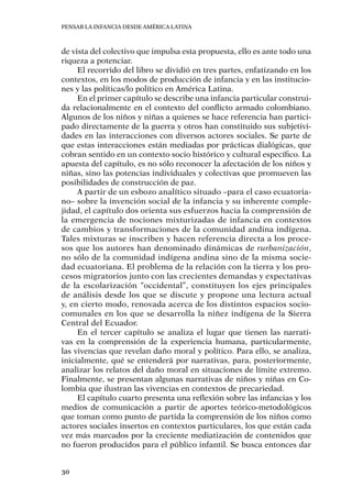 Pensar la infancia desde América Latina
30
de vista del colectivo que impulsa esta propuesta, ello es ante todo una
riqueza a potenciar.
El recorrido del libro se dividió en tres partes, enfatizando en los
contextos, en los modos de producción de infancia y en las institucio-
nes y las políticas/lo político en América Latina.
En el primer capítulo se describe una infancia particular construi-
da relacionalmente en el contexto del conflicto armado colombiano.
Algunos de los niños y niñas a quienes se hace referencia han partici-
pado directamente de la guerra y otros han constituido sus subjetivi-
dades en las interacciones con diversos actores sociales. Se parte de
que estas interacciones están mediadas por prácticas dialógicas, que
cobran sentido en un contexto socio histórico y cultural específico. La
apuesta del capítulo, es no sólo reconocer la afectación de los niños y
niñas, sino las potencias individuales y colectivas que promueven las
posibilidades de construcción de paz.
A partir de un esbozo analítico situado –para el caso ecuatoria-
no– sobre la invención social de la infancia y su inherente comple-
jidad, el capítulo dos orienta sus esfuerzos hacia la comprensión de
la emergencia de nociones mixturizadas de infancia en contextos
de cambios y transformaciones de la comunidad andina indígena.
Tales mixturas se inscriben y hacen referencia directa a los proce-
sos que los autores han denominado dinámicas de rurbanización,
no sólo de la comunidad indígena andina sino de la misma socie-
dad ecuatoriana. El problema de la relación con la tierra y los pro-
cesos migratorios junto con las crecientes demandas y expectativas
de la escolarización “occidental”, constituyen los ejes principales
de análisis desde los que se discute y propone una lectura actual
y, en cierto modo, renovada acerca de los distintos espacios socio-
comunales en los que se desarrolla la niñez indígena de la Sierra
Central del Ecuador.
En el tercer capítulo se analiza el lugar que tienen las narrati-
vas en la comprensión de la experiencia humana, particularmente,
las vivencias que revelan daño moral y político. Para ello, se analiza,
inicialmente, qué se entenderá por narrativas, para, posteriormente,
analizar los relatos del daño moral en situaciones de límite extremo.
Finalmente, se presentan algunas narrativas de niños y niñas en Co-
lombia que ilustran las vivencias en contextos de precariedad.
El capítulo cuarto presenta una reflexión sobre las infancias y los
medios de comunicación a partir de aportes teórico-metodológicos
que toman como punto de partida la comprensión de los niños como
actores sociales insertos en contextos particulares, los que están cada
vez más marcados por la creciente mediatización de contenidos que
no fueron producidos para el público infantil. Se busca entonces dar
 