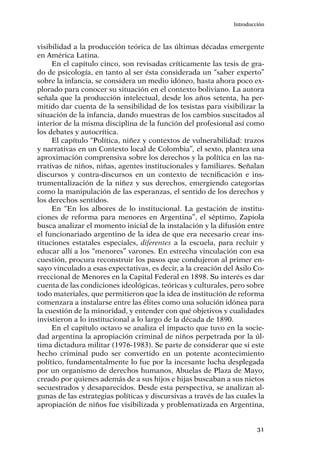 31
Introducción
visibilidad a la producción teórica de las últimas décadas emergente
en América Latina.
En el capítulo cinco, son revisadas críticamente las tesis de gra-
do de psicología, en tanto al ser ésta considerada un “saber experto”
sobre la infancia, se considera un medio idóneo, hasta ahora poco ex-
plorado para conocer su situación en el contexto boliviano. La autora
señala que la producción intelectual, desde los años setenta, ha per-
mitido dar cuenta de la sensibilidad de los tesistas para visibilizar la
situación de la infancia, dando muestras de los cambios suscitados al
interior de la misma disciplina de la función del profesional así como
los debates y autocrítica.
El capítulo “Política, niñez y contextos de vulnerabilidad: trazos
y narrativas en un Contexto local de Colombia”, el sexto, plantea una
aproximación comprensiva sobre los derechos y la política en las na-
rrativas de niños, niñas, agentes institucionales y familiares. Señalan
discursos y contra-discursos en un contexto de tecnificación e ins-
trumentalización de la niñez y sus derechos, emergiendo categorías
como la manipulación de las esperanzas, el sentido de los derechos y
los derechos sentidos.
En “En los albores de lo institucional. La gestación de institu-
ciones de reforma para menores en Argentina”, el séptimo, Zapiola
busca analizar el momento inicial de la instalación y la difusión entre
el funcionariado argentino de la idea de que era necesario crear ins-
tituciones estatales especiales, diferentes a la escuela, para recluir y
educar allí a los “menores” varones. En estrecha vinculación con esa
cuestión, procura reconstruir los pasos que condujeron al primer en-
sayo vinculado a esas expectativas, es decir, a la creación del Asilo Co-
rreccional de Menores en la Capital Federal en 1898. Su interés es dar
cuenta de las condiciones ideológicas, teóricas y culturales, pero sobre
todo materiales, que permitieron que la idea de institución de reforma
comenzara a instalarse entre las élites como una solución idónea para
la cuestión de la minoridad, y entender con qué objetivos y cualidades
invistieron a lo institucional a lo largo de la década de 1890.
En el capítulo octavo se analiza el impacto que tuvo en la socie-
dad argentina la apropiación criminal de niños perpetrada por la úl-
tima dictadura militar (1976-1983). Se parte de considerar que si este
hecho criminal pudo ser convertido en un potente acontecimiento
político, fundamentalmente lo fue por la incesante lucha desplegada
por un organismo de derechos humanos, Abuelas de Plaza de Mayo,
creado por quienes además de a sus hijos e hijas buscaban a sus nietos
secuestrados y desaparecidos. Desde esta perspectiva, se analizan al-
gunas de las estrategias políticas y discursivas a través de las cuales la
apropiación de niños fue visibilizada y problematizada en Argentina,
 