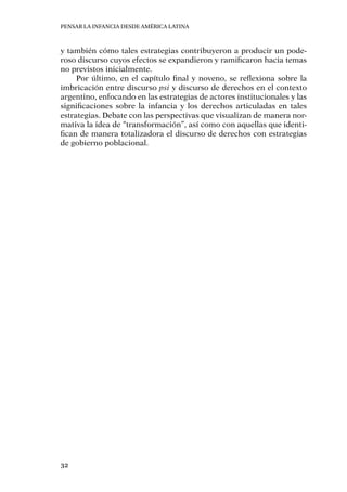 Pensar la infancia desde América Latina
32
y también cómo tales estrategias contribuyeron a producir un pode-
roso discurso cuyos efectos se expandieron y ramificaron hacia temas
no previstos inicialmente.
Por último, en el capítulo final y noveno, se reflexiona sobre la
imbricación entre discurso psi y discurso de derechos en el contexto
argentino, enfocando en las estrategias de actores institucionales y las
significaciones sobre la infancia y los derechos articuladas en tales
estrategias. Debate con las perspectivas que visualizan de manera nor-
mativa la idea de “transformación”, así como con aquellas que identi-
fican de manera totalizadora el discurso de derechos con estrategias
de gobierno poblacional.
 