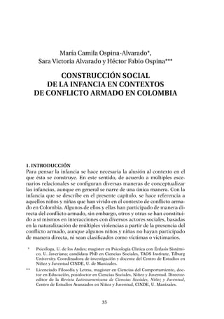 35
María Camila Ospina-Alvarado*,
Sara Victoria Alvarado y Héctor Fabio Ospina***
Construcción social
de la infancia en contextos
de conflicto armado en Colombia
1. Introducción
Para pensar la infancia se hace necesaria la alusión al contexto en el
que ésta se construye. En este sentido, de acuerdo a múltiples esce-
narios relacionales se configuran diversas maneras de conceptualizar
las infancias, aunque en general se narre de una única manera. Con la
infancia que se describe en el presente capítulo, se hace referencia a
aquellos niños y niñas que han vivido en el contexto de conflicto arma-
do en Colombia. Algunos de ellos y ellas han participado de manera di-
recta del conflicto armado, sin embargo, otros y otras se han constitui-
do a sí mismos en interacciones con diversos actores sociales, basadas
en la naturalización de múltiples violencias a partir de la presencia del
conflicto armado, aunque algunos niños y niñas no hayan participado
de manera directa, ni sean clasificados como víctimas o victimarios.
	*	 Psicóloga, U. de los Andes; magíster en Psicología Clínica con Énfasis Sistémi-
co, U. Javeriana; candidata PhD en Ciencias Sociales, TAOS Institute, Tilburg
University. Coordinadora de investigación y docente del Centro de Estudios en
Niñez y Juventud CINDE, U. de Manizales.
**	 Licenciado Filosofía y Letras, magister en Ciencias del Comportamiento, doc-
tor en Educación, postdoctor en Ciencias Sociales, Niñez y Juventud. Director-
editor de la Revista Latinoamericana de Ciencias Sociales, Niñez y Juventud,
Centro de Estudios Avanzados en Niñez y Juventud, CINDE, U. Manizales.
 