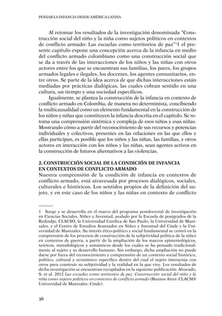 Pensar la infancia desde América Latina
36
Al retomar los resultados de la investigación denominada “Cons-
trucción social del niño y la niña como sujetos políticos en contextos
de conflicto armado: Las escuelas como territorios de paz”1
1 el pre-
sente capítulo expone una concepción acerca de la infancia en medio
del conflicto armado colombiano como una construcción social que
se da a través de las interacciones de los niños y las niñas con otros
actores entre los que se encuentran sus familias, los pares, los grupos
armados legales e ilegales, los docentes, los agentes comunitarios, en-
tre otros. Se parte de la idea acerca de que dichas interacciones están
mediadas por prácticas dialógicas, las cuales cobran sentido en una
cultura, un tiempo y una sociedad específicos.
Igualmente, se plantea la construcción de la infancia en contexto de
conflicto armado en Colombia, de manera no determinista, concibiendo
la multicausalidad como un elemento fundamental en la construcción de
los niños y niñas que constituyen la infancia descrita en el capítulo. Se re-
toma una comprensión sistémica y compleja de esos niños y esas niñas.
Mostrando cómo a partir del reconocimiento de sus recursos y potencias
individuales y colectivos, presentes en las relaciones en las que ellos y
ellas participan, es posible que los niños y las niñas, las familias, y otros
actores en interacción con los niños y las niñas, sean agentes activos en
la construcción de futuros alternativos a las violencias.
2. Construcción social de la condición de infancia
en contextos de conflicto armado
Nuestra comprensión de la condición de infancia en contextos de
conflicto armado, está atravesada por procesos dialógicos, sociales,
culturales e históricos. Los sentidos propios de la definición del su-
jeto, y en este caso de los niños y las niñas en contexto de conflicto
1	 Surge y se desarrolla en el marco del programa postdoctoral de investigación
en Ciencias Sociales, Niñez y Juventud, avalado por la Escuela de postgrados de la
Redindju, CLACSO, la Universidad Católica de Sao Paulo, la Universidad de Mani-
zales, y el Centro de Estudios Avanzados en Niñez y Juventud del Cinde y la Uni-
versidad de Manizales. Su interés ético-político y social fundamental se centró en la
comprensión de los procesos de construcción de la subjetividad política de la niñez
en contextos de guerra, a partir de la ampliación de los marcos epistemológicos,
teóricos, metodológicos y semánticos desde los cuales se ha pensado tradicional-
mente al sujeto y su desarrollo humano. Sin embargo, dicha ampliación no puede
darse por fuera del reconocimiento y comprensión de un contexto social histórico,
político, cultural y económico específico dentro del cual el sujeto interactúa con
otros para construir su subjetividad y la realidad en la que vive. Los resultados de
dicha investigación se encuentran recopilados en la siguiente publicación: Alvarado,
S. et al. 2012 Las escuelas como territorios de paz. Construcción social del niño y la
niña como sujetos políticos en contextos de conflicto armado (Buenos Aires: CLACSO/
Universidad de Manizales, Cinde).
 