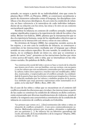 37
María Camila Ospina-Alvarado, Sara Victoria Alvarado y Héctor Fabio Ospina
armado, no surgen a partir de su individualidad, sino que como lo
plantea Burr (1995, en Páramo, 2008), se construyen socialmente a
partir de elementos culturales como el lenguaje, las disciplinas cien-
tíficas y los discursos ideológicos. Es así como la condición de infan-
cia, no hace referencia a la naturaleza de cada individuo indepen-
diente de su relación con los otros, las otras y lo otro en un contexto
sociocultural específico.
Nombrar la infancia en contexto de conflicto armado, implicaría
asignar significados respecto a la experiencia de vida de los niños y las
niñas. Bruner (en Galicia, 2004), plantea que la interpretación que se
da a la experiencia humana, surge de los significados colectivos que se
construyen en la interacción con otros y otras en una cultura.
En términos de Gergen (2006), las categorías sociales acerca de
los sujetos, y en este caso la condición de infancia, se construyen y
controlan en las interacciones mediadas por el lenguaje que cobran
sentido en una cultura específica. En este sentido, la condición de in-
fancia, no se configura desde un único yo, sino que se construye a
partir de varios “yoes”, presentes en las narraciones hechas por otros
y otras acerca del sujeto, niño o niña, que se internalizan en las rela-
ciones sociales. En palabras de Bello y Ruiz:
“La construcción social del niño o joven se hace a través de la relación
que tienen con el otro, con sus familias, con sus vecinos, con sus pares
y con los valores que son socialmente construidos por las costumbres y
la cultura; todos estos aspectos y muchos más son modificados, influi-
dos, trastocados, y tergiversados por el conflicto armado. La cotidiani-
dad de la guerra hace que los jóvenes construyan imaginarios y formas
de relación mediados por los valores y símbolos propios de la guerra.
Los símbolos que estas personas representan están sustentados en el
poder, en la vida fácil” (Bello y Ruiz, 2001: 28).
En el caso de los niños y niñas que se encuentran en el contexto del
conflicto armado los discursos que circulan y las interacciones a partir
de las cuales se construye la condición de infancia en dicho contexto,
están enmarcados por diversas manifestaciones de violencia, siendo el
miedo y la venganza una característica constitutiva de la condición de
infancia en contextos de conflicto armado en Colombia.
“Lo primero que vemos en […] [los] testimonios [de niños y niñas en
situación de conflicto armado] […] son seres conmovedoramente so-
litarios. Maltratados primero por sus padres, ultrajados o explotados
por sus parientes […]. Su infancia fue un laborioso aprendizaje del
recelo, del miedo, de la incertidumbre y de la venganza” (Ospina, 2002,
en González, 2002: 11-12).
 